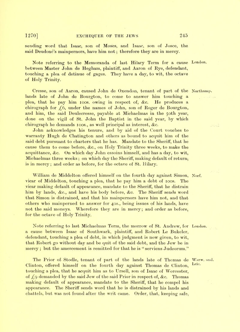 sending word that Isaac, son of Moses, and Isaac, son of Josce, the said Deudone’s mainpernors, have him not; therefore they are in mercy. Note referring to the Memoranda of last Hilary Term for a cause between Master John de Hegham, plaintiff, and Aaron of Rye, defendant, touching a plea of detinue of gages. They have a day, to wit, the octave of Holy Trinity. Cresse, son of Aaron, caused John de Oxendon, tenant of part of the lands late of John de Bourgton, to come to answer him touching a plea, that he pay him ioos. owing in respect of, &c. He produces a chirograph for £6, under the names of John, son of Roger de Bourgton, and him, the said Deulecresse, payable at Michaelmas in the 50th year, done on the vigil of St. John the Baptist in the said year, by which chirograph he demands loos., as well principal as interest, &c. John acknowledges his tenure, and by aid of the Court vouches to warranty Hugh de Chatington and others as bound to acquit him of the said debt pursuant to charters that he has. Mandate to the Sheriff, that he cause them to come before, &c., on Holy Trinity three weeks, to make the acquittance, &c. On which day John essoins himself, and has a day, to wit, Michaelmas three weeks ; on which day the Sheriff, making default of return; is in mercy; and order as before, for the octave of St. II ilary. William de Middelton offered himself on the fourth clay against Simon, vicar of Middelton, touching a plea, that he pay him a debt of ioos. The vicar making default of appearance, mandate to the Sheriff, that he distrain him by lands, &c., and have his body before, &c. The Sheriff sends word that Simon is distrained, and that his mainpernors have him not, and that others who mainperned to answer for 40s., being issues of his lands, have not the said moneys. Wherefore they are in mercy; and order as before, for the octave of Holy Trinity. Note referring to last Michaelmas Term, the morrow of St. Andrew, for a cause between Isaac of Southwark, plaintiff, and Robert Le Bukeler, defendant, touching a plea of debt, in which judgment is now given, to wit, that Robert go without day and be quit of the said debt, and the Jew be in mercy ; but the amercement is remitted for that he is “serviens Judeorum.” The Prior of- Stodle, tenant of part of the lands late of Thomas de Clinton, offered himself on the fourth day against Thomas de Clinton, touching a plea, that he acquit him as to Ursell, son of Isaac of Worcester, of £9 demanded by the said Jew of the said Prior in respect of, &c. Thomas making default of appearance, mandate to the Sheriff, that he compel his appearance. The Sheriff sends word that he is distrained by his lands and chattels, but was not found after the writ came. Order, that, keeping safe, London. Northaini Norf. London. Wiirw. :m Leie.