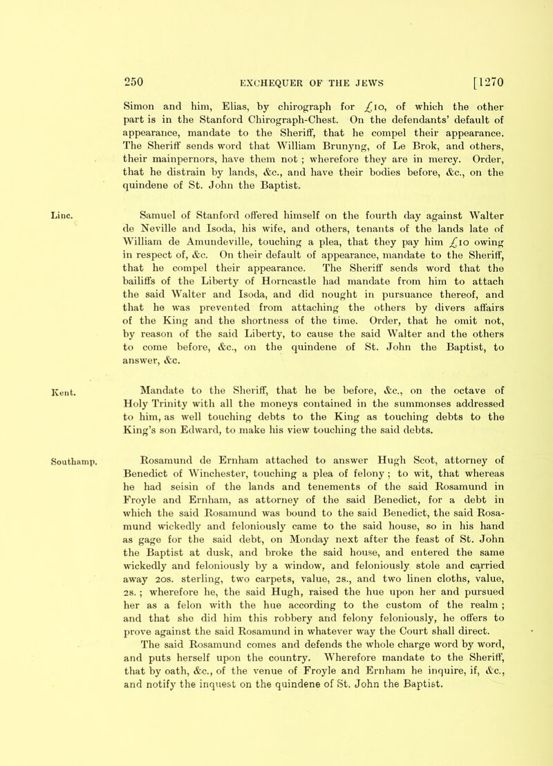 Kent. Southamp. 250 EXCHEQUER OF THE JEWS [1270 Simon and him, Elias, by chirograph for .£10, of which the other part is in the Stanford Chirograph-Chest. On the defendants’ default of appearance, mandate to the Sheriff, that he compel their appearance. The Sheriff sends word that William Brunyng, of Le Brok, and others, their mainpernors, have them not ; wherefore they are in mercy. Order, that he distrain by lands, &c., and have their bodies before, &c., on the quindene of St. John the Baptist. de Neville and Isoda, his wife, and others, tenants of the lands late of William de Amundeville, touching a plea, that they pay him ,£10 owing in respect of, &c. On their default of appearance, mandate to the Sheriff, that he compel their appearance. The Sheriff sends word that the bailiffs of the Liberty of Horncastle had mandate from him to attach the said Walter and Isoda, and did nought in pursuance thereof, and that he was prevented from attaching the others by divers affairs of the King and the shortness of the time. Order, that he omit not, by reason of the said Liberty, to cause the said Walter and the others to come before, &c., on the quindene of St. John the Baptist, to answer, &c. Mandate to the Sheriff, that he be befoi-e, ifec., on the octave of Holy Trinity with all the moneys contained in the summonses addressed to him, as well touchiixg debts to the King as touching debts to the King’s son Edward, to make his view touching the said debts. Rosamund de Ernham attached to answer Hugh Scot, attorney of Benedict of Winchester, touching a plea of felony ; to wit, that whereas he had seisin of the lands and tenements of the said Rosamund in Eroyle and Ernham, as attorney of the said Benedict, for a debt in which the said Rosamund was bound to the said Benedict, the said Rosa- mund wickedly and feloniously came to the said house, so in his hand as gage for the said debt, on Monday next after the feast of St. John the Baptist at dusk, and broke the said house, and entered the same wickedly and feloniously by a window, and feloniously stole and carried away 20s. sterling, two carpets, value, 2s., and two linen cloths, value, 2s. ; wherefore he, the said Hugh, raised the hue upon her and pursued her as a felon with the hue according to the custom of the realm ; and that she did him this robbery and felony feloniously, he offers to prove against the said Rosamund in whatever way the Court shall direct. The said Rosamund comes and defends the whole charge word by word, and puts herself upon the country. Wherefore mandate to the Sheriff, that by oath, &c., of the venue of Froyle and Ernham he inquire, if, &c., and notify the inquest on the quindene of St. John the Baptist.