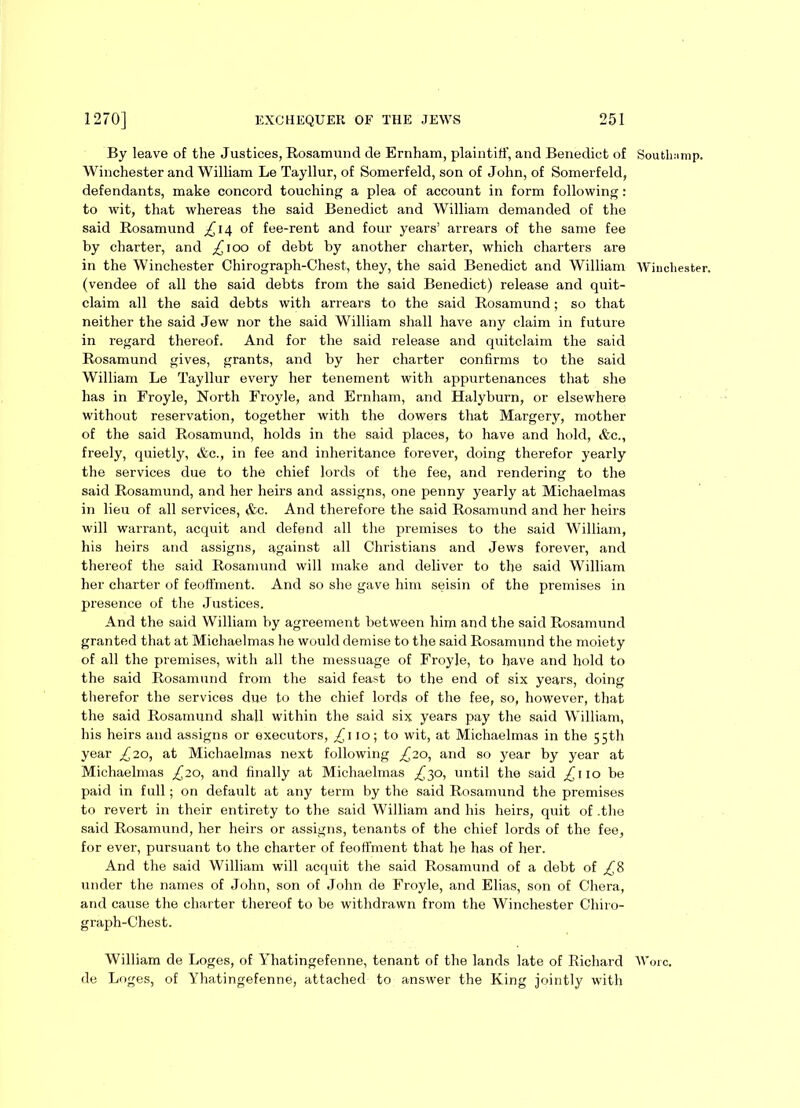 By leave of the Justices, Rosamund de Ernham, plaintiff, and Benedict of Southamp. Winchester and William Le Tayllur, of Somerfeld, son of John, of Somerfeld, defendants, make concord touching a plea of account in form following: to wit, that whereas the said Benedict and William demanded of the said Rosamund £\t\ of fee-rent and four years’ arrears of the same fee by charter, and ^100 of debt by another charter, which charters are in the Winchester Chirograph-Chest, they, the said Benedict and William Winchester, (vendee of all the said debts from the said Benedict) release and quit- claim all the said debts with arrears to the said Rosamund; so that neither the said Jew nor the said William shall have any claim in future in regard thereof. And for the said release and quitclaim the said Rosamund gives, grants, and by her charter confirms to the said William Le Tayllur every her tenement with appurtenances that she has in Froyle, North Froyle, and Ernham, and Halyburn, or elsewhere without reservation, together with the dowers that Margery, mother of the said Rosamund, holds in the said places, to have and hold, &c., freely, quietly, &c., in fee and inheritance forever, doing therefor yearly the services due to the chief lords of the fee, and rendering to the said Rosamund, and her heirs and assigns, one penny yearly at Michaelmas in lieu of all services, <fcc. And therefore the said Rosamund and her heirs will warrant, acquit and defend all the premises to the said William, his heirs and assigns, against all Christians and Jews forever, and thereof the said Rosamund will make and deliver to the said William her charter of feoffment. And so she gave him seisin of the premises in presence of the Justices. And the said William by agreement between him and the said Rosamund granted that at Michaelmas he would demise to the said Rosamund the moiety of all the premises, with all the messuage of Froyle, to have and hold to the said Rosamund from the said feast to the end of six years, doing therefor the services due to the chief lords of the fee, so, however, that the said Rosamund shall within the said six years pay the said William, his heirs and assigns or executors, £\ 10; to wit, at Michaelmas in the 55th year £20, at Michaelmas next following £20, and so year by year at Michaelmas £20, and finally at Michaelmas £30, until the said ^110 be paid in full; on default at any term by the said Rosamund the premises to revert in their entirety to the said William and his heirs, quit of .the said Rosamund, her heirs or assigns, tenants of the chief lords of the fee, for ever, pursuant to the charter of feoffment that he has of her. And the said William will acquit the said Rosamund of a debt of ,£8 under the names of John, son of John de Froyle, and Elias, son of Chera, and cause the charter thereof to be withdrawn from the Winchester Chiro- graph-Chest. William de Loges, of Yhatingefenne, tenant of the lands late of Richard Wore, de Loges, of Yhatingefenne, attached to answer the King jointly with