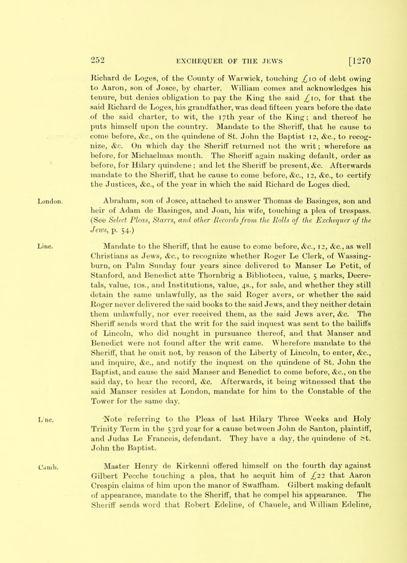 London. Line. Lnc. Camb. 252 EXCHEQUER OF THE JEWS [1270 Richard de Loges, of the County of Warwick, touching £10 of debt owing to Aaron, son of Josce, by charter. William comes and acknowledges his tenure, but denies obligation to pay the King the said ^10, for that the said Richard de Loges, his grandfather, was dead fifteen years before the date of the said charter, to wit, the 17th year of the King; and thereof he puts himself upon the country. Mandate to the Sheriff, that he cause to come before, &c., on the quindene of St. John the Baptist 12, &c., to recog- nize, &c. On which day the Sheriff returned not the writ; wherefore as before, for Michaelmas month. The Sheriff again making default, order as before, for Hilary quindene ; and let the Sheriff be present, &c. Afterwards mandate to the Sheriff, that he cause to come before, &c., 12, &c., to certify the Justices, &c., of the year in which the said Richard de Loges died. Abraham, son of Josce, attached to answer Thomas de Basinges, son and heir of Adam de Basinges, and Joan, his wife, touching a plea of trespass. (See Select Pleas, Starrs, and other Records from the Rolls of the Exchequer of the Jews, p. 54.) Mandate to the Sheriff, that he cause to come before, &c., 12, &c., as well Christians as Jews, &c., to recognize whether Roger Le Clerk, of Wassing- burn, on Palm Sunday four years since delivered to Manser Le Petit, of Stanford, and Benedict atte Thornbrig a Biblioteca, value, 5 marks, Decre- tals, value, ios., and Institutions, value, 4s., for sale, and whether they still detain the same unlawfully, as the said Roger avers, or whether the said Roger never delivered the said books to the said Jews, and they neither detain them unlawfully, nor ever received them, as the said Jews aver, &c. The Sheriff sends word that the writ for the said inquest was sent to the bailiffs of Lincoln, who did nought in pursuance thereof, and that Manser and Benedict were not found after the writ came. Wherefore mandate to the Sheriff, that he omit not, by reason of the Liberty of Lincoln, to enter, &c., and inquire, &c., and notify the inquest on the quindene of St. John the Baptist, and cause the said Manser and Benedict to come before, &c., on the said day, to hear the record, &c. Afterwards, it being witnessed that the said Manser resides at London, mandate for him to the Constable of the Tower for the same day. Note referring to the Pleas of last Hilary Three Weeks and Holy Trinity Term in the 53rd year for a cause between John de Santon, plaintiff, and Judas Le Franceis, defendant. They have a day, the quindene of St. John the Baptist. Master Henry de Kirkenni offered himself on the fourth day against Gilbert Pecche touching a plea, that he acquit him of £12 that Aaron Crespin claims of him upon the manor of Swaffham. Gilbert making default of appearance, mandate to the Sheriff, that he compel his appearance. The Sheriff sends word that Robert Edeline, of Chauele, and William Edeline,
