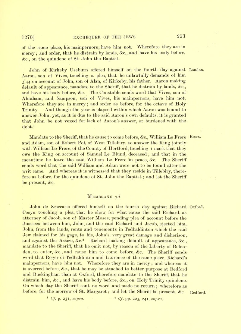 of the same place, his mainpernors, have him not. Wherefore they are in mercy ; and order, that he distrain by lands, Ac., and have his body before, Ac., on the quindene of St. John the Baptist. John of Kirkeby Useburn offered himself on the fourth day against Lomlon. Aaron, son of Vives, touching a plea, that he unlawfully demands of him _£g4 on account of John, son of Alan, of Kirkeby, his father. Aaron making default of appearance, mandate to the Sheriff, that lie distrain by lands, Ac., and have his body before, Ac. The Constable sends word that Vives, son of Abraham, and Sampson, son of Vives, his mainpernors, have him not. Wherefore they are in mercy ; and order as before, for the octave of Holy Trinity. And though the year is elapsed within which Aaron was bound to answer John, yet, as it is due to the said Aaron’s own defaults, it is granted that John be not vexed for lack of Aaron’s answer, or burdened with th<3 debt.1 Mandate to the Sheriff, that he cause to come before, &c., William Le Frere Essex, and Adam, son of Robert Pol, of West Tillebiry, to answer the King jointly with William Le Frere, of the County of Hertford, touching i mark that they owe the King on account of Samuel Le Blund, deceased ; and that in the meantime he leave the said William Le Frere in peace, &c. The Sheriff sends word that the said William and Adam were not to be found after the writ came. And whereas it is witnessed that they reside in Tillebiry, there- fore as before, for the quindene of St. John the Baptist; and let the Sheriff be present, Ac. Membrane 7d John de Seaccario offei’ed himself on the fourth day against Richard Oxford. Cosyn touching a plea, that he show for what cause the said Richard, as attorney of Jacob, son of Master Moses, pending plea of account before the Justices between him, John, and the said Richard and Jacob, ejected him, John, from the lands, rents and tenements in Tedbaldinton which the said Jew claimed for his gage, to his, John’s, very great damage and disherison, and against the Assize, Ac.2 Richard making default of appearance, Ac., mandate to the Sheriff, that he omit not, by reason of the Liberty of Bolen- den, to enter, &c., and cause him to come before, Ac. The Sheriff sends word that Roger of Tedbaldinton and Laurence of the same place, Richard’s mainpernors, have him not. Wherefore they are in mercy ; and whereas it is averred before, Ac., that he may be attached to better purpose at Bedford and Buckingham than at Oxford, therefore mandate to the Sheriff, that he distrain him, Ac., and have his body before, Ac., on Holy Trinity quindene. On which day the Sheriff sent no word and made no return ; wherefore as before, for the morrow of St. Margaret ; and let the Sheriff be present, Ac. Bedford. 1 Cf. p. 231, supra. 2 Cf. pp. 223, 241, supra.