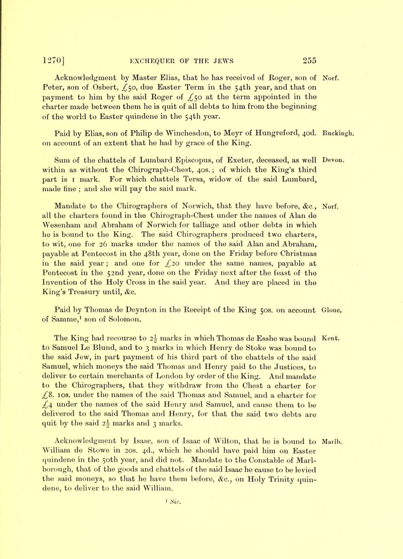 Acknowledgment by Master Elias, that he has received of Roger, son of Peter, son of Osbert, £$o, due Easter Term in the 54th year, and that on payment to him by the said Roger of ^50 at the term appointed in the charter made between them he is quit of all debts to him from the beginning of the world to Easter quindene in the 54th year. Paid by Elias, son of Philip de Winchesdon,to Meyr of Hungreford, qod. on account of an extent that he had by grace of the King. Sum of the chattels of Lumbard Episcopus, of Exeter, deceased, as well within as without the Chirograph-Chest, 40s.; of which the King’s third part is i mark. For which chattels Tersa, widow of the said Lumbard, made fine ; and she will pay the said mark. Mandate to the Chirographers of Norwich, that they have before, &c., all the charters found in the Chirograph-Chest under the names of Alan de Wesenham and Abraham of Norwich for talliage and other debts in which he is bound to the King. The said Chirographers produced two charters, to wit, one for 26 marks under the names of the said Alan and Abraham, payable at Pentecost in the 48th year, done on the Friday before Christmas in the said year ; and one for £20 under the same names, payable at Pentecost in the 52nd year, done on the Friday next after the feast of the Invention of the Holy Cross in the said year. And they are placed in the King’s Treasury until, &c. Paid by Thomas de Deynton in the Receipt of the King 50s. on account of Samme,1 son of Solomon. The King had recourse to 2-i marks in which Thomas de Esshe was bound to Samuel Le Blund, and to 3 marks in which Henry de Stoke was bound to the said Jew, in part payment of his third part of the chattels of the said Samuel, which moneys the said Thomas and Henry paid to the Justices, to deliver to certain merchants of London by order of the King. And mandate to the Chirographers, that they withdraw from the Chest a charter for £&. 10s. under the names of the said Thomas and Samuel, and a charter for £4. under the names of the said Henry and Samuel, and cause them to be delivered to the said Thomas and Henry, for that the said two debts are quit by the said 2 k marks and 3 marks. Acknowledgment by Isaac, son of Isaac of Wilton, that he is bound to William de Stowe in 20s. 4d., which he should have paid him on Easter quindene in the 50th year, and did not. Mandate to the Constable of Marl- borough, that of the goods and chattels of the said Isaac he cause to be levied the said moneys, so that lie have them before, &c., on Holy Trinity quin- dene, to deliver to the said William. Norf. Buckingh. Devon. Norf. Glouc. Kent. Marlb. 1 Sic.