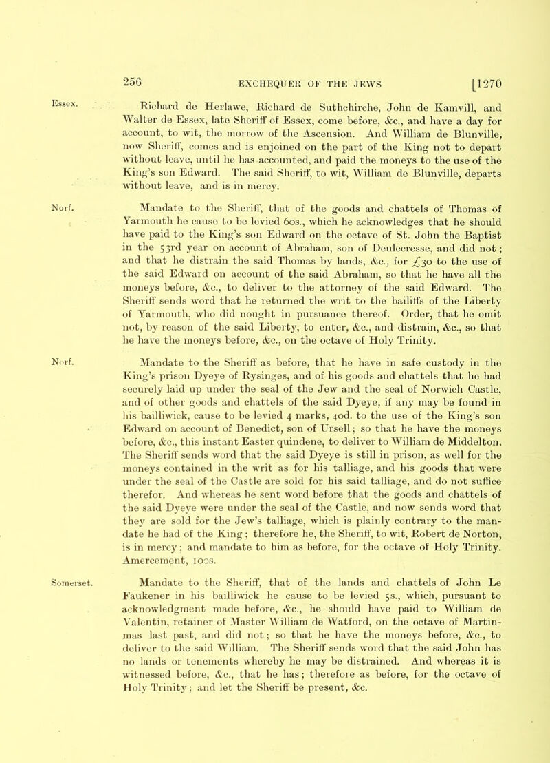 Essex. Norf. Norf. Somerset. Richard de Herlawe, Richard de Suthchirche, John de Kamvill, and Walter de Essex, late Sheriff' of Essex, come before, &c., and have a day for account, to wit, the morrow of the Ascension. And William de Blunville, now Sheriff, comes and is enjoined on the part of the King not to depart without leave, until he has accounted, and paid the moneys to the use of the King’s son Edward. The said Sheriff, to wit, William de Blunville, departs without leave, and is in mercy. Mandate to the Sheriff, that of the goods and chattels of Thomas of Yarmouth he cause to be levied 60s., which he acknowledges that he should have paid to the King’s son Edward on the octave of St. John the Baptist in the 53rd year on account of Abraham, son of Deulecresse, and did not; and that he distrain the said Thomas by lands, &c., for ^30 to the use of the said Edward on account of the said Abraham, so that he have all the moneys before, &c., to deliver to the attorney of the said Edward. The Sheriff sends word that he returned the writ to the bailiffs of the Liberty of Yarmouth, who did nought in pursuance thereof. Order, that he omit not, by reason of the said Liberty, to enter, &c., and distrain, &c., so that he have the moneys before, &c., on the octave of Holy Trinity. Mandate to the Sheriff as before, that he have in safe custody in the King’s prison Dyeye of Rysinges, and of his goods and chattels that he had securely laid up under the seal of the Jew and the seal of Norwich Castle, and of other goods and chattels of the said Dyeye, if any may be found in his bailliwick, cause to be levied 4 marks, 4od. to the use of the King’s son Edward on account of Benedict, son of Ursell; so that he have the moneys before, &c., this instant Easter quindene, to deliver to William de Middelton. The Sheriff sends word that the said Dyeye is still in prison, as well for the moneys contained in the writ as for his talliage, and his goods that were under the seal of the Castle are sold for his said talliage, and do not suffice therefor. And whereas he sent word before that the goods and chattels of the said Dyeye were under the seal of the Castle, and now sends word that they are sold for the Jew’s talliage, which is plainly contrary to the man- date he had of the King; therefore he, the Sheriff', to wit, Robert de Norton, is in mercy; and mandate to him as before, for the octave of Holy Trinity. Amercement, ioos. Mandate to the Sheriff, that of the lands and chattels of John Le Faukener in his bailliwick he cause to be levied 5s., which, pursuant to acknowledgment made before, &c., he should have paid to William de Valentin, retainer of Master William de Watford, on the octave of Martin- mas last past, and did not; so that he have the moneys before, &c., to deliver to the said William. The Sheriff sends word that the said John has no lands or tenements whereby he may be distrained. And whereas it is witnessed before, &c., that he has; therefore as before, for the octave of Holy Trinity ; and let the Sheriff be present, &c.