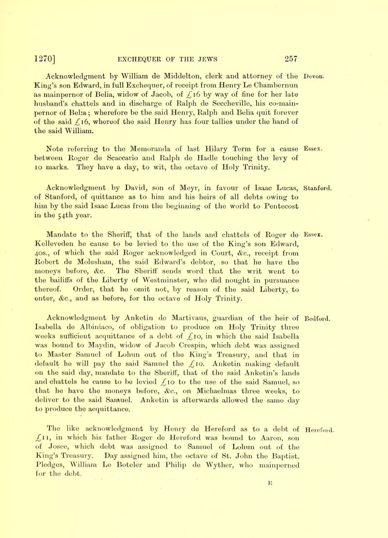 Acknowledgment by William de Middelton, clerk and attorney of the King’s son Edward, in full Exchequer, of receipt from Henry Le Chambernun as mainpernor of Belia, widow of Jacob, of £16 by way of fine for her late husband’s chattels and in discharge of Ralph de Seccheville, his co-main- pernor of Bella; wherefore be the said Henry, Ralph and Belia quit forever of the said £16, whereof the said Henry has four tallies under the hand of the said William. Note referring to the Memoranda of last Hilary Term for a cause between Roger de Scaccario and Ralph de Hadle touching the levy of io marks. They have a day, to wit, the octave of Holy Trinity. Acknowledgment by David, son of Meyr, in favour of Isaac Lucas, of Stanford, of quittance as to him and his heirs of all debts owing to him by the said Isaac Lucas from the beginning of the world to Pentecost in the 54th year. Mandate to the Sheriff, that of the lands and chattels of Roger de Kelleveden he cause to be levied to the use of the King’s son Edward, 40s., of which the said Roger acknowledged in Court, &c., receipt from Robert de Molesham, the said Edward’s debtor, so that he have the moneys before, &c. The Sheriff sends word that the writ went to the bailiffs of the Liberty of Westminster, who did nought in pursuance thereof. Order, that he omit not, by reason of the said Liberty, to enter, Ac., and as before, for the octave of Holy Trinity. Acknowledgment by Anketin de Martivaus, guardian of the heir of Isabella de Albiniaco, of obligation to produce on Holy Trinity three weeks sufficient acquittance of a debt of £ to, in which the said Isabella was bound to Maydin, widow of Jacob Crespin, which debt was assigned to Master Samuel of Lohun out of the King’s Treasury, and that in default he will pay the said Samuel the £ 1 o. Anketin making default on the said day, mandate to the Sheriff, that of the said Anketin’s lands and chattels he cause to bo levied ^10 to the use of the said Samuel, so that he have the moneys before, &c., on Michaelmas three weeks, to deliver to the said Samuel. Anketin is afterwards allowed the same day to produce the acquittance. The like acknowledgment by Henry de Hereford as to a debt of ,£11, in which his father Roger de Hereford was bound to Aaron, son of Josce, which debt was assigned to Samuel of Lohun out of the King’s Treasury. Day assigned him, the octave of St. John the Baptist. Pledges, William Le Boteler and Philip de Wyther, who mainperned for the debt. R Devon. Essex. Stanford. Essex. Bed ford. Hereford.