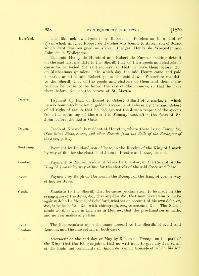 £() in which another Robert de Furehes was bound to Aaron, son of Josce, which debt was assigned as above. Pledges, Henry de Worcester and John de la Wollepitte. The said Henry de Hereford and Robert de Furehes making default on the said day, mandate to the Sheriff, that of their goods and chattels he cause to be levied the said moneys, so that he have them before, &c., on Michaelmas quindene. On which day the said Henry came and paid 2 marks, and the said Robert ys. to the said Jew. Wherefore mandate to the Sheriff, that of the goods and chattels of them and their main- pernors he cause to be levied the rest of the moneys, so that he have them before, &c., on the octave of St. Martin. Dorset. Payment by Isaac of Dorset to Osbert Giffard of 2 marks, in which he was bound to him for 2 golden spoons, and release by the said Osbert of all right of action that he had against the Jew in respect of the spoons from the beginning of the world to Monday next after the feast of St. John before the Latin Gate. Devon. Jacob of Norwich is resident at Honyton, where there is no Jewry, &c. (See Select Pleas, Starrs, and other Records from tlce Rolls of the Exchequer of the Jews, p. 61.) Soutbamp. ! Payment by Deudone, son of Isaac, in the Receipt of the King of i mark by way of fine for the chattels of Josce le Prestre and Isaac, his son. London. Payment by Muriel, widow of Yives Le Chantur, in the Receipt of the King of 1 mark by way of fine for the chattels of the said Josce and Isaac. Essex. Payment by Ralph de Berners in the Receipt of the King of 20s. by way of fine for Jews. Canib. Mandate to the Sheriff, that he cause proclamation to be made in the synagogues of the Jews, &c., that any Jew, &c., that may have claim to make against John Le Moyne, of Schelford, whether on account of his own debt, or, &c., is to be before, &c., with chirograph, &c., to account, &c. The Sheriff sends word, as well in Latin as in Hebrew, that the proclamation is made, and no Jew makes any claim. Kent. Loudon. The like mandate upon the same account to the Sheriffs of Kent and London, and the like return in both cases. Line. Averment on the 2nd day of May by Robert de Twenge on the part of the King, that the King enjoined that no writ issue to give any Jew seisin of the lands and tenements of Simon de Yer in Gousele of which his son