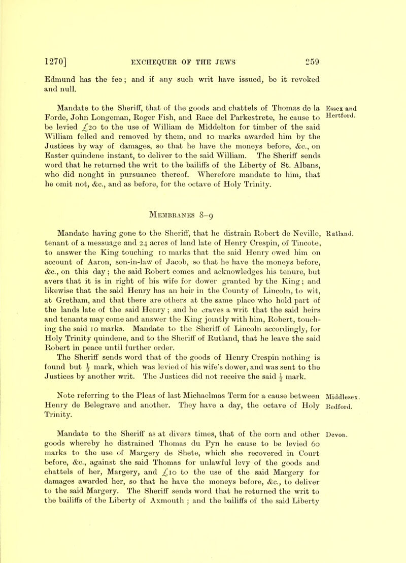 Edmund has the fee ; and if any such writ have issued, be it revoked and null. Mandate to the Sheriff, that of the goods and chattels of Thomas de la Forde, John Longeman, Roger Fish, and Race del Parkestrete, he cause to be levied £20 to the use of William de Middelton for timber of the said William felled and removed by them, and 10 marks awarded him by the Justices by way of damages, so that he have the moneys before, &c., on Easter quindene instant, to deliver to the said William. The Sheriff sends word that he returned the writ to the bailiffs of the Liberty of St. Albans, who did nought in pursuance thereof. Wherefore mandate to him, that he omit not, &c., and as before, for the octave of Holy Trinity. Membranes 8-9 Mandate having gone to the Sheriff, that he distrain Robert de Neville, tenant of a messuage and 24 acres of land late of Henry Crespin, of Tincote, to answer the King touching 10 marks that the said Henry owed him on account of Aaron, son-in-law of Jacob, so that he have the moneys before, &c., on this day; the said Robert comes and acknowledges his tenure, but avers that it is in right of his wife for dower granted by the King; and likewise that the said Henry has an heir in the County of Lincoln, to wit, at Gretham, and that there are others at the same place who hold part of the lands late of the said Henry ; and he craves a writ that the said heirs and tenants may come and answer the King jointly with him, Robert, touch- ing the said 10 marks. Mandate to the Sheriff of Lincoln accordingly, for Holy Trinity quindene, and to the Sheriff of Rutland, that he leave the said Robert in peace until further order. The Sheriff sends word that of the goods of Henry Crespin nothing is found but ^ mark, which was levied of his wife’s dower, and was sent to the Justices by another writ. The Justices did not receive the said ^ mark. Note referring to the Pleas of last Michaelmas Term for a cause between Henry de Belegrave and another. They have a day, the octave of Holy Trinity. Mandate to the Sheriff as at divers times, that of the corn and other goods whereby he distrained Thomas du Pyn he cause to be levied 60 marks to the use of Margery de Shete, which she recovered in Court before, &c., against the said Thomas for unlawful levy of the goods and chattels of her, Margery, and £\o to the use of the said Margery for damages awarded her, so that he have the moneys before, &c., to deliver to the said Margery. The Sheriff sends word that he returned the writ to the bailiffs of the Liberty of Axmouth ; and the bailiffs of the said Liberty Essex and Hertford. Rutland. Middlesex Bedford. Devon.