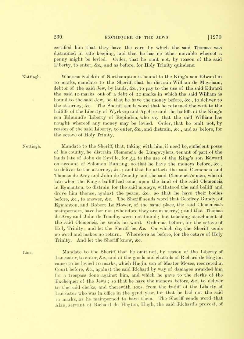 Nottingh. Nottingh. Line. 260 EXCHEQUER OF THE JEWS [1270 certified him that they have the corn by which the said Thomas was distrained in safe keeping, and that he has no other movable whereof a penny might be levied. Order, that he omit not, by reason of the said Liberty, to enter, &c., and as before, for Holy Trinity quindene. Whereas Sadekin of Northampton is bound to the King’s son Edward in 10 marks, mandate to the Sheriff, that he distrain William de Meysham, debtor of the said Jew, by lands, &c., to pay to the use of the said Edward the said 10 marks out of a debt of 20 marks in which the said William is bound to the said Jew, so that he have the money before, Ac., to deliver to the attorney, Ac. The Sheriff sends word that he returned the writ to the bailiffs of the Liberty of Wyrksop and Apeltre and the bailiffs of the King’s son Edmund’s Liberty of Repindon, who say that the said William has nought whereof any money may be levied. Order, that he omit not, by reason of the said Liberty, to enter, Ac., and distrain, Ac., and as before, for the octave of Holy Trinity. Mandate to the Sheriff, that, taking with him, if need be, sufficient posse of his county, he distrain Clemencia de Lungevylers, tenant of part of the lands late of John de Eyville, for ^4 to the use of the King’s son Edward on account of Solomon Bunting, so that he have the moneys before, &c., to deliver to the attorney, &c.; and that he attach the said Clemencia and Thomas de Arcy and John de Teuelby and the said Clemencia’s men, who of late when the King’s bailiff had come upon the land of the said Clemencia in Egmanton, to distrain for the said moneys, withstood the said bailiff and drove him thence, against the peace, &c., so that he have their bodies before, &c., to answer, Ac. The Sheriff sends word that Geoffrey Gundy, of Egmanton, and Robert Le Mower, of the same place, the said Clemencia’s mainpernors, have her not (wherefore they are in mercy) ; and that Thomas de Arsy and John de Teuelby were not found ; but touching attachment of the said Clemencia he sends no word. Order as before, for the octave of Holy Trinity; and let the Sheriff be, &c. On which day the Sheriff sends no word and makes no return. Wherefore as before, for the octave of Holy Trinity. And let the Sheriff know, &c. Mandate to the Sheriff, that he omit not, hy reason of the Liberty of Lancaster, to enter, Ac., and of the goods and chattels of Richard de Hogton cause to be levied 10 marks, which Hagin, son of Master Moses, recovered in Court before, Ac., against the said Richard by way of damages awarded him for a trespass done against him, and which he gave to the clerks of the Exchequer of the Jews ; so that he have the moneys before, Ac., to deliver to the said clerks, and therewith 100s. from the bailiff of the Liberty of Lancaster who was in office in the 52nd year, for that he had not the said 10 marks, as he mainperned to have them. The Sheriff sends word that Alan, servant of Richard de Hogton, Hugh, the said Richard’s provost, of