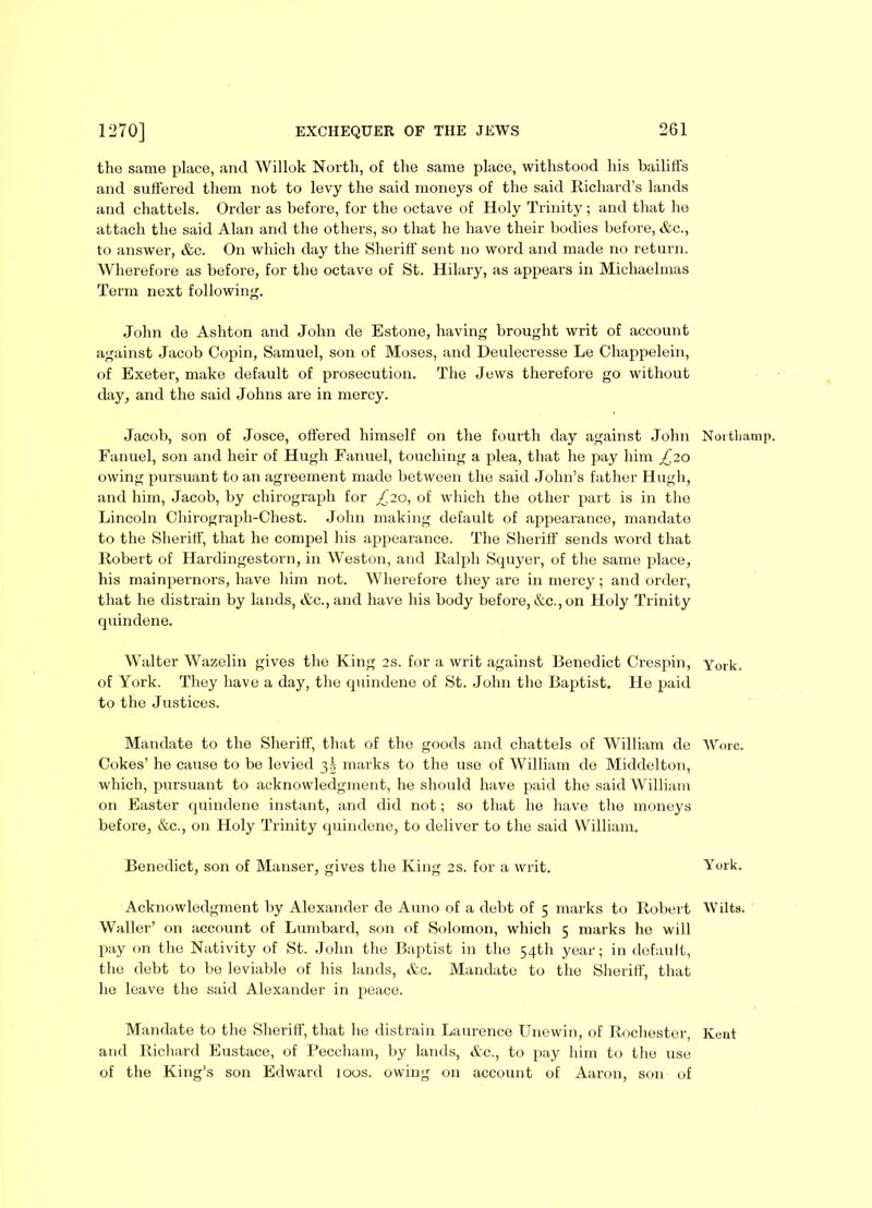 the same place, and Willok North, of the same place, withstood his bailiffs and suffered them not to levy the said moneys of the said Richard’s lands and chattels. Order as before, for the octave of Holy Trinity; and that he attach the said Alan and the others, so that he have their bodies before, &c., to answer, &c. On which day the Sheriff sent no word and made no return. Wherefore as before, for the octave of St. Hilary, as appears in Michaelmas Term next following. John de Ashton and John de Estone, having brought writ of account against Jacob Copin, Samuel, son of Moses, and Deulecresse Le Chappelein, of Exeter, make default of prosecution. The Jews therefore go without day, and the said Johns are in mercy. Jacob, son of Josce, offered himself on the fourth day against John Northamp. Fanuel, son and heir of Hugh Fanuel, touching a plea, that he pay him £20 owing pursuant to an agreement made between the said John’s father Hugh, and him, Jacob, by chirograph for £20, of which the other part is in the Lincoln Chirograph-Chest. John making default of appearance, mandate to the Sheriff, that he compel his appearance. The Sheriff sends word that Robert of Hardingestorn, in Weston, and Ralph Squyer, of the same place, his mainpernors, have him not. Wherefore they are in mercy; and order, that he distrain by lands, &c.,and have his body before, &c., on Holy Trinity quindene. Walter Wazelin gives the King 2s. for a writ against Benedict Crespin, York, of York. They have a day, the quindene of St. John the Baptist. He paid to the Justices. Mandate to the Sheriff, that of the goods and chattels of William de Wore. Cokes’ he cause to be levied 3^ marks to the use of William de Middelton, which, pursuant to acknowledgment, he should have paid the said William on Easter quindene instant, and did not; so that lie have the moneys before, &c., on Holy Trinity quindene, to deliver to the said William. Benedict, son of Manser, gives the King 2s. for a writ. York. Acknowledgment by Alexander de Auno of a debt of 5 marks to Robert Wilts. Waller’ on account of Lumbard, son of Solomon, which 5 marks he will pay tin the Nativity of St. John the Baptist in the 54th year; in default, the debt to be leviable of his lands, &c. Mandate to the Sheriff, that he leave the said Alexander in peace. Mandate to the Sheriff, that he distrain Laurence Unewin, of Rochester, Kent and Richard Eustace, of Peccham, by lands, &c., to pay him to the use of the King’s son Edward 100s. owing on account of Aaron, son of