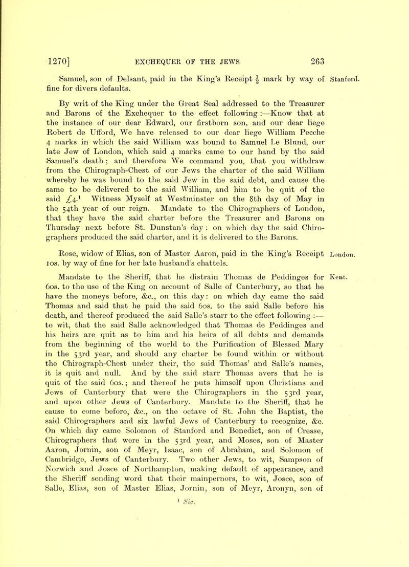 Samuel, son of Delsant, paid in the King’s Receipt ^ mark by way of Stanford, fine for divers defaults. By writ of the King under the Great Seal addressed to the Treasurer and Barons of the Exchequer to the effect following :—Know that at the instance of our dear Edward, our firstborn son, and our dear liege Robert de Ufford, We have released to our dear liege William Pecche 4 marks in which the said William was bound to Samuel Le Bliand, our late Jew of London, which said 4 marks came to our hand by the said Samuel’s death; and therefore We command you, that you withdraw from the Chirograph-Chest of our Jews the charter of the said William whereby he was bound to the said Jew in the said debt, and cause the same to be delivered to the said William, and him to be quit of the said Witness Myself at Westminster on the 8th day of May in the 54th year of our reign. Mandate to the Cliirographers of London, that they have the said charter before the Treasurer and Barons on Thursday next before St. Dunstan’s day : on which day the said Chiro- graphers produced the said charter, and it is delivered to the Barons. Rose, widow of Elias, son of Master Aaron, paid in the King’s Receipt London. 1 os. by way of fine for her late husband’s chattels. Mandate to the Sheriff, that he distrain Thomas de Peddinges for Kent. 60s. to the use of the King on account of Salle of Canterbury, so that he have the moneys before, &c., on this day: on which day came the said Thomas and said that he paid the said 60s. to the said Salle before his death, and thereof produced the said Salle’s starr to the effect following :— to wit, that the said Salle acknowledged that Thomas de Peddinges and his heirs are quit as to him and his heirs of all debts and demands from the beginning of the world to the Purification of Blessed Mary in the 53rd year, and should any charter be found within or without the Chirograph-Chest under their, the said Thomas’ and Salle’s names, it is quit and null. And by the said starr Thomas avers that he is quit of the said 60s.; and thereof he puts himself upon Christians and Jews of Canterbury that were the Cliirographers in the 53rd year, and upon other Jews of Canterbury. Mandate to the Sheriff, that he cause to come before, &c., on the octave of St. John the Baptist, the said Cliirographers and six lawful Jews of Canterbury to recognize, &c. On which day came Solomon of Stanford and Benedict, son of Cresse, Chirographers that were in the 53rd year, and Moses, son of Master Aaron, Jornin, son of Meyr, Isaac, son of Abraham, and Solomon of Cambridge, Jews of Canterbury. Two other Jews, to wit, Sampson of Norwich and Josce of Northampton, making default of appearance, and the Sheriff’ sending word that their mainpernors, to wit, Josce, son of Salle, Elias, son of Master Elias, Jornin, son of Meyr, Aronyn, son of