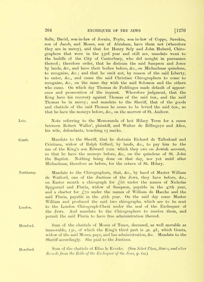 Camb. Northamp. London. Hereford. 264 EXCHEQUER OF THE JEWS [1270 Salle, David, son-in-law of Jornin, Peyte, son-in-law of Coppe, Savekin, son of Jacob, and Moses, son of Abraham, have them not (wherefore they are in mercy), and that for Henry Sely and John Huberd, Chiro- graphers that were in the 53rd year and still are, mandate went to the bailiffs of the City of Canterbury, who did nought in pursuance thereof; therefore order, that lie distrain the said Sampson and Josce by lands, &c., and have their bodies before, &c., on Michaelmas quindene, to recognize, &c.; and that he omit not, by reason of the said Liberty, to enter, etc., and cause the said Christian Chirographers to come to recognize, &c., on the same day with the said Solomon and the others who came. On which day Thomas de Peddinges made default of appear- ance and prosecution of the inquest. Wherefore judgment, that the King have his recovery against Thomas of the said 60s., and the said Thomas be in mercy; and mandate to the Sheriff, that of the goods and chattels of the said Thomas he cause to be levied the said 60s., so that he have the moneys before, &c., on the morrow of St. Andrew. between Robert Waller’, plaintiff, and Walter de Billingeye and Alice, his wife, defendants, touching 15 marks. Mandate to the Sheriff, that he distrain Richard de Talleslond and Cristiana, widow of Ralph Giffard, by lands, &c., to pay him to the use of the King’s son Edward 100s. which they owe on Jewish account, so that he have the moneys before, &c., on the quindene of St. John the Baptist. Nothing being done on that day, nor yet until after Michaelmas, therefore as before, for the octave of St. Hilary. Mandate to the Chirographers, that, &c., by hand of Master William de Watford, one of the Justices of the Jews, they have before, etc., on Easter month a chirograph for under the names of Nicholas Spygornel and Fluria, widow of Sampson, payable in the 47th year, and a charter for £70 under the names of William de Hacche and the said Fluria, payable in the 46th year. On the said day came Master William and produced the said two chirographs, which are to be sent to the London Chirograph-Chest under the seal of the Exchequer of the Jews. And mandate to the Chirographers to receive them, and permit the said Fluria to have free administration thereof. Sum of the chattels of Moses of Tuace, deceased, as well movable as immovable, 13s., of which the King’s third part is 4s. 4d., which Genta, widow of the said Moses, pays, and has administration, &c. Mandate to the Sheriff accordingly. She paid to the Justices. Sum of the chattels of Elias le Eveske. (See Select Pleas, Starrs, and other Records from the Rolls of the Exchequer of the Jews, p. 60.) Hereford.