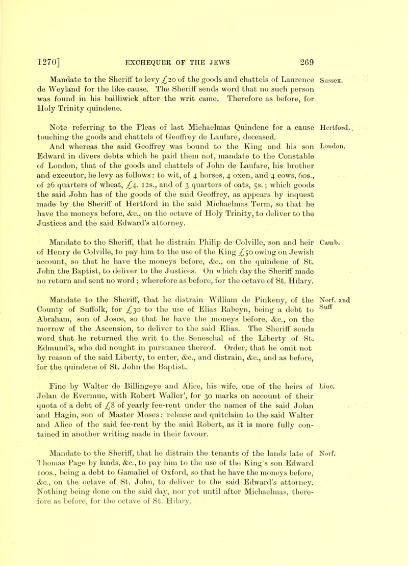 Mandate to the Sheriff to levy £20 of the goods and chattels of Laurence de Weyland for the like cause. The Sheriff sends word that no such person was found in his bailliwick after the writ came. Therefore as before, for Holy Trinity quindene. Note referring to the Pleas of last Michaelmas Quindene for a cause touching the goods and chattels of Geoffrey de Laufare, deceased. And whereas the said Geoffrey was bound to the King and his son Edward in divers debts which he paid them not, mandate to the Constable of London, that of the goods and chattels of John de Laufare, his brother and executor, he levy as follows: to wit, of 4 horses, 4 oxen, and 4 cows, 60s., of 26 quarters of wheat, 12s., and of 3 quarters of oats, 5s.; which goods the said John has of the goods of the said Geoffrey, as appears by inquest made by the Sheriff of Hertford in the said Michaelmas Term, so that he have the moneys before, Ac., on the octave of Holy Trinity, to deliver to the Justices and the said Edward’s attorney. Mandate to the Sheriff, that he distrain Philip de Colville, son and heir of Henry de Colville, to pay him to the use of the King ^50 owing on Jewish account, so that he have the moneys before, &c., on the quindene of St. John the Baptist, to deliver to the Justices. On which day the Sheriff made no return and sent no word ; wherefore as before, for the octave of St. Hilary. Mandate to the Sheriff, that he distrain William de Pinkeny, of the County of Suffolk, for ^30 to the use of Elias Rabeyn, being a debt to Abraham, son of Josce, so that he have the moneys before, &e., on the morrow of the Ascension, to deliver to the said Elias. The Sheriff sends word that he returned the writ to the Seneschal of the Liberty of St. Edmund’s, who did nought in pursuance thereof. Order, that he omit not by reason of the said Liberty, to enter, &c., and distrain, &c., and as before, for the quindene of St. John the Baptist. Fine by Walter de Billingeye and Alice, his wife, one of the heirs of Jolan de Evermue, with Robert Waller’, for 30 marks on account of their quota of a debt of ,£8 of yearly fee-rent under the names of the said Jolan and Hagin, son of Master Moses: release and quitclaim to the said Walter and Alice of the said fee-rent by the said Robert, as it is more fully con- tained in another writing made in their favour. Mandate to the Sheriff, that he distrain the tenants of the lands late of Thomas Page by lands, &c., to pay him to the use of the King's son Edward 100s., being a debt to Gamaliel of Oxford, so that he have the moneys before, &c., on the octave of St. John, to deliver to the said Edward’s attorney. Nothing being done on the said day, nor yet until after Michaelmas, there- fore as before, for the octave of St. Hilary. Sussex. Hertford. , Loudon. Camb. Norf. and Suit Line. Norf.