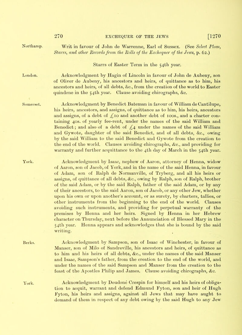 London. Somerset. York. Berks. York. 270 EXCHEQUER OF THE JEWS [1270 Starrs, and other Records from the Rolls of the Exchequer of the Jews, p. 62.) Starrs of Easter Term in the 54th year. Acknowledgment by Hagin of Lincoln in favour of John de Aubeny, son of Oliver de Aubeny, his ancestors and heirs, of quittance as to him, his ancestors and heirs, of all debts, &c., from the creation of the world to Easter quindene in the 54th year. Clause avoiding chirographs, &c. Acknowledgment by Benedict Bateman in favour of William de Cantilupe, his heirs, ancestors, and assigns, of quittance as to him, his heirs, ancestors and assigns, of a debt of £ 10 and another debt of 100s., and a charter con- taining 40s. of yearly fee-rent, under the names of the said William and Benedict; and also of a debt of £^ under the names of the said William and Gywote, daughter of the said Benedict, and of all debts, &c., owing by the said William to the said Benedict and Gywote from the creation to the end of the world. Clauses avoiding chirographs, &c., and providing for warranty and further acquittance to the 4th day of March in the 54th year. Acknowledgment by Isaac, nephew of Aaron, attorney of Henna, widow of Aaron, son of Jacob, of York, and in the name of the said Henna, in favour of Adam, son of Ralph de Normanville, of Tryberg, and all his heirs or assigns, of quittance of all debts, &c., owing by Ralph, son of Ralph, brother of the said Adam, or by the said Ralph, father of the said Adam, or by any of their ancestors, to the said Aaron, son of Jacob, or any other Jew, whether upon his own or upon another’s account, or as surety, by charters, tallies, or other instruments from the beginning to the end of the world. Clauses avoiding such instruments, and providing for perpetual warranty of the premises by Henna and her heirs. Signed by Henna in her Hebrew character on Thursday, next before the Annunciation of Blessed Mary in the 54th year. Henna appears and acknowledges that she is bound by the said writing. Acknowledgment by Sampson, son of Isaac of Winchester, in favour of Manser, son of Milo of Sandreville, his ancestors and heirs, of quittance as to him and his heirs of all debts, &c., under the names of the said Manser and Isaac, Sampson’s father, from the creation to the end of the world, and under the names of the said Sampson and Manser from the creation to the feast of the Apostles Philip and James. Clause avoiding chirographs, &c. Acknowledgment by Deudone Crespin for himself and his heirs of obliga- tion to acquit, warrant and defend Edmund Fyton, son and heir of Hugh Eyton, his heirs and assigns, against all Jews that may have aught to demand of them in respect of any debt owing by the said Hugh to any Jew