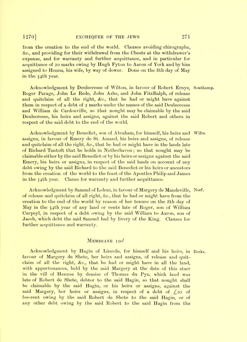 from the creation to the end of the world. Clauses avoiding chirographs, &c., and providing for their withdrawal from the Chests at the withdrawer’s expense, and for warranty and further acquittance, and in particular for acquittance of 20 marks owing by Hugh Fyton to Aaron of York and by him assigned to Henna, his wife, by way of dower. Done on the 8th day of May in the 54th year. Acknowledgment by Deulecresse of Wilton, in favour of Robert Ernys, Roger Parage, John Le Rede, John Ashe, and John FitzRalpli, of release and quitclaim of all the right, &c., that he had or might have against them in respect of a debt of 2 marks under the names of the said Deulecresse and William de Cardonville, so that nought may be claimable by the said Deulecresse, his heirs and assigns, against the said Robert and others in respect of the said debt to the end of the world. Acknowledgment by Benedict, son of Abraham, for himself, his heirs and assigns, in favour of Emery de St. Amand, his heirs and assigns, of release and quitclaim of all the right, &c., that he had or might have in the lands late of Richard Tantoft that he holds in Netherhaven; so that nought may be claimable either by the said Benedict or by his heirs or assigns against the said Emery, his heirs or assigns, in respect of the said lands on account of any debt owing by the said Richard to the said Benedict or his heirs or ancestors from the creation of the world to the feast of the Apostles Philip and James in the 54th year. Clause for warranty and further acquittance. Acknowledgment by Samuel of Lohun, in favour of Margery de Mandeville, of release and quitclaim of all right, &c., that he had or might have from the creation to the end of the world by reason of her tenure on the 8th day of May in the 54th year of any land or rents late of Roger, son of William Curpeyl, in respect of a debt owing by the said William to Aaron, son of Jacob, which debt the said Samuel had by livery of the King. Clauses for further acquittance and warranty. Membrane 10 d Acknowledgment by Hagin of Lincoln, for himself and his heirs, in favour of Margery de Shete, her heirs and assigns, of release and quit- claim of all the right, &c., that he had or might have in all the land, with appurtenances, held by the said Margery at the date of this starr in the vill of Hennee by demise of Thomas du Pyn, which land was late of Robert de Shete, debtor to the said Hagin, so that nought shall be claimable by the said Hagin, or his heirs or assigns, against the said Margery, her heirs or assigns, in respect of a debt of £20 of fee-rent owing by the said Robert de Shete to the said Hagin, or of any other debt owing by the said Robert to the said Hagin from the Southamp. Wilts. Norf. Berks.