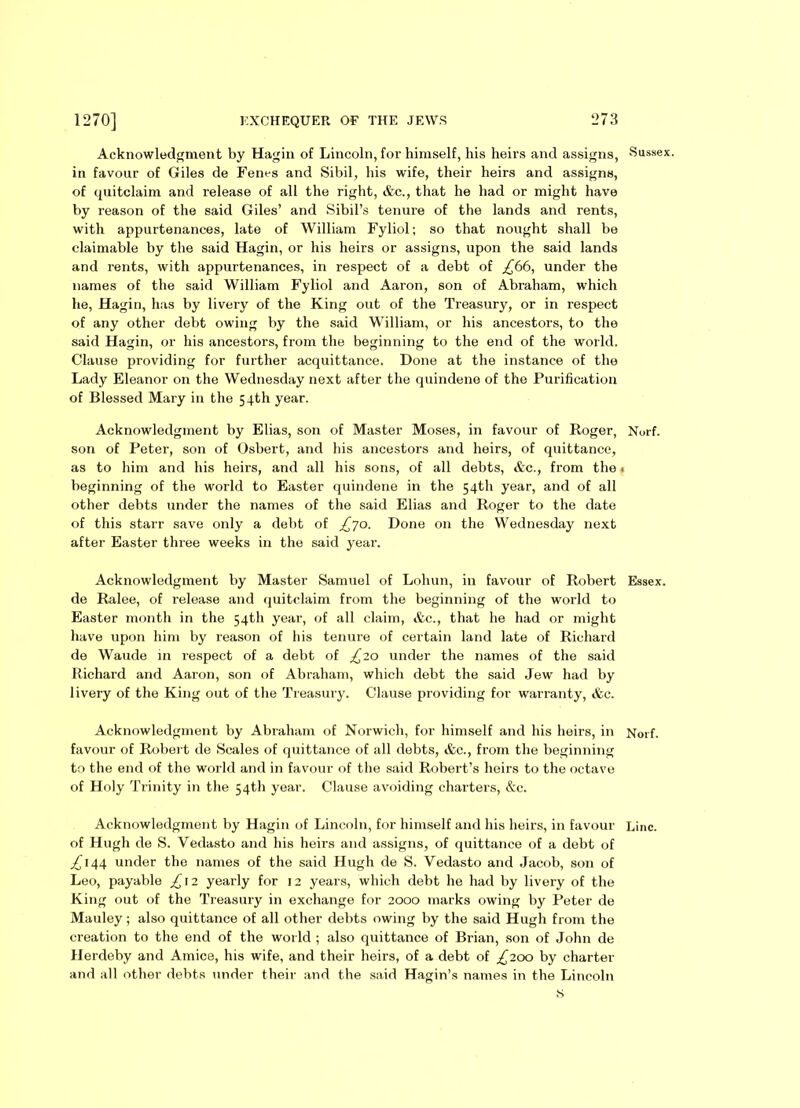 Acknowledgment by Hagin of Lincoln, for himself, his heirs and assigns, Sussex, in favour of Giles de Fenes and Sibil, his wife, their heirs and assigns, of quitclaim and release of all the right, &c., that he had or might have by reason of the said Giles’ and Sibil’s tenure of the lands and rents, with appurtenances, late of William Fyliol; so that nought shall be claimable by the said Hagin, or his heirs or assigns, upon the said lands and rents, with appurtenances, in respect of a debt of £66, under the names of the said William Fyliol and Aaron, son of Abraham, which he, Hagin, has by livery of the King out of the Treasury, or in respect of any other debt owing by the said William, or his ancestors, to the said Hagin, or his ancestors, from the beginning to the end of the world. Clause providing for further acquittance. Done at the instance of the Lady Eleanor on the Wednesday next after the quindene of the Purification of Blessed Mary in the 54th year. Acknowledgment by Elias, son of Master Moses, in favour of Roger, Nurf. son of Peter, son of Osbert, and his ancestors and heirs, of quittance, as to him and his heirs, and all his sons, of all debts, &c., from the * beginning of the world to Easter quindene in the 54th year, and of all other debts under the names of the said Elias and Roger to the date of this starr save only a debt of £~]o. Done on the Wednesday next after Easter three weeks in the said year. Acknowledgment by Master Samuel of Lohun, in favour of Robert Essex, de Ralee, of release and quitclaim from the beginning of the world to Easter month in the 54th year, of all claim, &c., that lie had or might have upon him by reason of his tenure of certain land late of Richard de Waude in respect of a debt of £20 under the names of the said Richard and Aaron, son of Abraham, which debt the said Jew had by livery of the King out of the Treasury. Clause providing for warranty, &c. Acknowledgment by Abraham of Norwich, for himself and his heirs, in Norf. favour of Robert de Scales of quittance of all debts, &c., from the beginning to the end of the world and in favour of the said Robert’s heirs to the octave of Holy Trinity in the 54th year. Clause avoiding charters, &c. Acknowledgment by Hagin of Lincoln, for himself and his heirs, in favour Line, of Hugh de S. Vedasto and his heirs and assigns, of quittance of a debt of ^144 under the names of the said Hugh de S. Vedasto and Jacob, son of Leo, payable £12 yearly for 12 years, which debt he had by livery of the King out of the Treasury in exchange for 2000 marks owing by Peter de Mauley; also quittance of all other debts owing by the said Hugh from the creation to the end of the world ; also quittance of Brian, son of John de Herdeby and Amice, his wife, and their heirs, of a debt of ^200 by charter and all other debts under their and the said Hagin’s names in the Lincoln