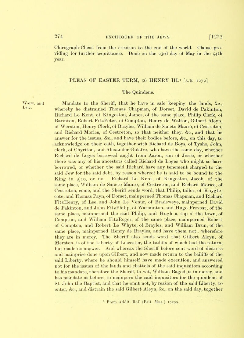 Wanv. Leic. 274 EXCHEQUER OE THE JEWS [1272 Chirograph-Chest, from the creation to the end of the world. Clause pro- viding for further acquittance. Done on the 23rd day of May in the 54th year. PLEAS OF EASTER TERM, 56 HENRY III.1 [a.d. 1272] The Quindene. ami Mandate to the Sheriff, that he have in safe keeping the lands, &c., whereby he distrained Thomas Chapman, of Dorset, David de Pakinton, Richard Le Kent, of Kingeston, James, of the same place, Philip Clerk, of Barinton, Robert FitzPeter, of Compton, Henry de Walton, Gilbert Aleyn, of Werston, Henry Clerk, of Brayles, William de Sancto Mauro, of Cestreton, and Richard Morice, of Cestreton, so that neither they, &c., and that he answer for the issues, &c., and have their bodies before, Ac., on this day, to acknowledge on their oath, together with Richard de Boys, of Tysho, John, clerk, of Chyriton, and Alexander Gulafre, who have the same day, whether Richard de Loges borrowed aught from Aaron, son of Josce, or whether there was any of his ancestors called Richard de Loges who might so have borrowed, or whether the said Richard have any tenement charged to the said Jew for the said debt, by reason whereof he is said to be bound to the King in £ 10, or no. Richard Le Kent, of Kingeston, Jacob, of the same place, William de Sancto Mauro, of Cestreton, and Richard Morice, of Cestreton, come, and the Sheriff sends word, that Philip, tailor, of Knygte- cote, and Thomas Payn, of Dorset, mainperned Thomas Chapman, and Richard FitzHenry, of Lee, and John Le Venur, of Bradeweye, mainperned David de Pakinton, and John FitzPhilip, of Warminton, and Hugo Prevost, of the same place, mainperned the said Philip, and Hugh a top o; the town, of Compton, and William FitzRoger, of the same place, mainperned Robert of Compton, and Robert Le Whyte, of Brayles, and William Brun, of the same place, mainperned Henry de Brayles, and have them not; wherefore they are in mercy. The Sheriff also sends word that Gilbert Aleyn, of Merston, is of the Liberty of Leicester, the bailiffs of which had the return, but made no answer. And whereas the Sheriff before sent word of distress and mainprise done upon Gilbert, and now made return to the bailiffs of the said Liberty, where he should himself have made execution, and answered not for the issues of the lands and chattels of the said inquisitors according to his mandate, therefore the Sheriff, to wit, William Bagod, is in mercy, and has mandate as before, to mainpern the said inquisitors for the quindene of St. John the Baptist, and that he omit not, by reason of the said Liberty, to enter, &c., and disti'ain the said Gilbert Aleyn, &c., on the said day, together From Addit. Roll (Ui it. Mus.) 19299.