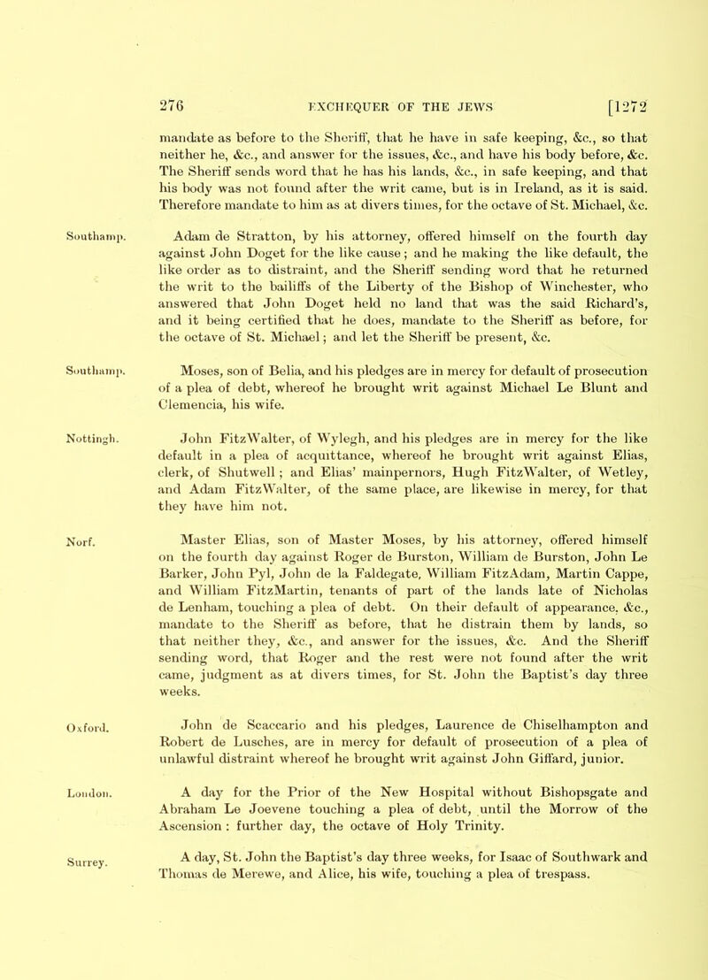 Southamp. Nottingh. Norf. Oxford. London. Surrey. 276 EXCHEQUER OF THE JEWS [1272 mandate as before to the Sheriff, that he have in safe keeping, &c., so that neither he, &c., and answer for the issues, &c., and have his body before, &c. The Sheriff sends word that he has his lands, &c., in safe keeping, and that his body was not found after the writ came, but is in Ireland, as it is said. Therefore mandate to him as at divers times, for the octave of St. Michael, &c. against John Doget for the like cause; and he making the like default, the like order as to distraint, and the Sheriff sending word that he returned the writ to the bailiffs of the Liberty of the Bishop of Winchester, who answered that John Doget held no land that was the said Richard’s, and it being certified that he does, mandate to the Sheriff as before, for the octave of St. Michael; and let the Sheriff be present, &c. Moses, son of Belia, and his pledges are in mercy for default of prosecution of a plea of debt, whereof he brought writ against Michael Le Blunt and Clemencia, his wife. John FitzWalter, of Wylegh, and his pledges are in mercy for the like default in a plea of acquittance, whereof he brought writ against Elias, clerk, of Shutwell ; and Elias’ mainpernors, Hugh FitzWalter, of Wetley, and Adam FitzWalter, of the same place, are likewise in mercy, for that they have him not. Master Elias, son of Master Moses, by his attorney, offered himself on the fourth day against Roger de Burston, William de Burston, John Le Barker, John Pyl, John de la Faldegate, William FitzAdam, Martin Cappe, and William FitzMartin, tenants of part of the lands late of Nicholas de Lenham, touching a plea of debt. On their default of appearance, &c., mandate to the Sheriff as before, that he distrain them by lands, so that neither they, &c., and answer for the issues, &c. And the Sheriff sending word, that Roger and the rest were not found after the writ came, judgment as at divers times, for St. John the Baptist’s day three weeks. John de Scaccario and his pledges, Laurence de Chiselhampton and Robert de Lusches, are in mercy for default of prosecution of a plea of unlawful distraint whereof he brought writ against John Giffard, junior. A day for the Prior of the New Hospital without Bishopsgate and Abraham Le Joevene touching a plea of debt, until the Morrow of the Ascension : further day, the octave of Holy Trinity. A day, St. John the Baptist's day three weeks, for Isaac of Southwark and Thomas de Merewe, and Alice, his wife, touching a plea of trespass.