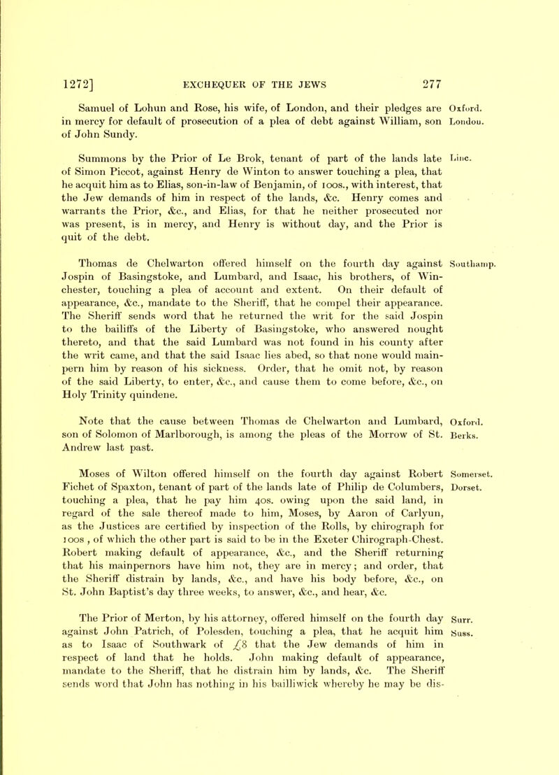 Samuel of Lohun and Rose, his wife, of London, and their pledges are in mercy for default of prosecution of a plea of debt against William, son of John Sundy. Summons by the Prior of Le Brok, tenant of part of the lands late of Simon Piccot, against Henry de Winton to answer touching a plea, that he acquit him as to Elias, son-in-law of Benjamin, of ioos., with interest, that the Jew demands of him in respect of the lands, &c. Henry comes and warrants the Prior, &c., and Elias, for that he neither prosecuted nor was present, is in mercy, and Henry is without day, and the Prior is quit of the debt. Thomas de Chelwarton offered himself on the fourth day against Jospin of Basingstoke, and Lumbard, and Isaac, his brothers, of Win- chester, touching a plea of account and extent. On their default of appearance, &c., mandate to the Sheriff, that he compel their appearance. The Sheriff sends word that he returned the writ for the said Jospin to the bailiffs of the Liberty of Basingstoke, who answered nought thereto, and that the said Lumbard was not found in his county after the writ came, and that the said Isaac lies abed, so that none would main- pern him by reason of his sickness. Order, that he omit not, by reason of the said Liberty, to enter, &c., and cause them to come before, &c., on Holy Trinity quindene. Note that the cause between Thomas de Chelwarton and Lumbard, son of Solomon of Marlborough, is among the pleas of the Morrow of St. Andrew last past. Moses of Wilton offered himself on the fourth day against Robert Fichet of Spaxton, tenant of part of the lands late of Philip de Columbers, touching a plea, that he pay him 40s. owing upon the said land, in regard of the sale thereof made to him, Moses, by Aaron of Carlyun, as the Justices are certified by inspection of the Rolls, by chirograph for ioos , of which the other part is said to be in the Exeter Chirograph-Chest. Robert making default of appearance, &c., and the Sheriff returning that his mainpernors have him not, they are in mercy; and order, that the Sheriff distrain by lands, &c., and have his body before, &e., on St. John Baptist’s day three weeks, to answer, &c., and hear, &c. The Prior of Merton, by his attorney, offered himself on the fourth day against John Patrich, of Polesden, touching a plea, that he acquit him as to Isaac of Southwark of £% that the Jew demands of him in respect of land that he holds. John making default of appearance, mandate to the Sheriff, that he distrain him by lands, &c. The Sheriff sends word that John has nothing in his bailliwick whereby he may be dis- ci x ford. Londou. Line. Soutliamp. Oxford. Berks. Somerset. Dorset. Surr. Suss.