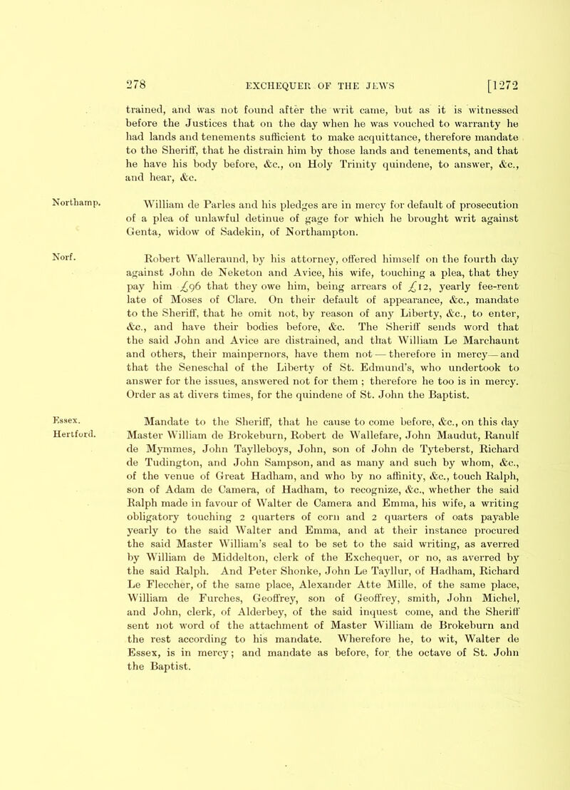 Norf. Essex. Hertford. 278 EXCHEQUER OF THE JEWS [1272 trained, and was not found after the writ came, but as it is witnessed before the Justices that on the day when he was vouched to warranty he had lands and tenements sufficient to make acquittance, therefore mandate to the Sheriff, that he distrain him by those lands and tenements, and that he have his body before, &c., on Holy Trinity quindene, to answer, &c., and hear, Ac. William de Paries and his pledges are in mercy for default of prosecution of a plea of unlawful detinue of gage for which he brought writ against Genta, widow of Sadekin, of Northampton. Robert Wallerannd, by his attorney, offered himself on the fourth day against John de Neketon and Avice, his wife, touching a plea, that they pay him ^96 that they owe him, being arrears of £ 12, yearly fee-rent late of Moses of Clare. On their default of appearance, &c., mandate to the Sheriff, that he omit not, by reason of any Liberty, &c., to enter, Ac., and have their bodies before, Ac. The Sheriff sends word that the said John and Avice are distrained, and that William Le Marchaunt and others, their mainpernors, have them not — therefore in mercy—and that the Seneschal of the Liberty of St. Edmund’s, who undertook to answer for the issues, answered not for them ; therefore he too is in mercy. Order as at divers times, for the quindene of St. John the Baptist. Mandate to the Sheriff, that he cause to come before, &c., on this day Master William de Brokeburn, Robert de Wallefare, John Maudut, Ranulf de Mymmes, John Taylleboys, John, son of John de Tyteberst, Richard de Tudington, and John Sampson, and as many and such by whom, Ac., of the venue of Great Hadham, and who by no affinity, &c., touch Ralph, son of Adam de Camera, of Hadham, to recognize, &c., whether the said Ralph made in favour of Walter de Camera and Emma, his wife, a writing obligatory touching 2 quarters of corn and 2 quarters of oats payable yearly to the said Walter and Emma, and at their instance procured the said Master William’s seal to be set to the said writing, as averred by William de Middelton, clerk of the Exchequer, or no, as averred by the said Ralph. And Peter Shonke, John Le Tayllur, of Hadham, Richard Le Fleccher, of the same place, Alexander Atte Mille, of the same place, William de Furches, Geoffrey, son of Geoffrey, smith, John Michel, and John, clerk, of Alderbey, of the said inquest come, and the Sheriff sent not word of the attachment of Master William de Brokeburn and the rest according to his mandate. Wherefore he, to wit, Walter de Essex, is in mercy; and mandate as before, for the octave of St. John the Baptist.