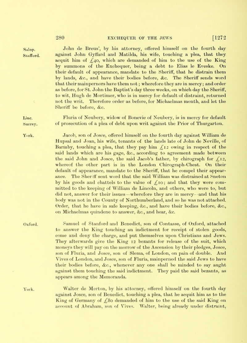 Salop. Stafford. Line. Surrey. York. Oxford. York. John de Breus’, by his attorney, offered himself on the fourth day against John Gyffard and Matilda, his wife, touching a plea, that they acquit him of £t\o, which are demanded of him to the use of the King by summons of the Exchequer, being a debt to Elias le Eveske. On their default of appearance, mandate to the Sheriff, that he distrain them by lands, &c., and have their bodies before, &c. The Sheriff sends word that their mainpernors have them not; wherefore they are in mercy; and order as before, for St. John the Baptist’s day three weeks, on which day the Sheriff, to wit, Hugh de Mortimer, who is in mercy for default of distraint, returned not the writ. Therefore order as before, for Michaelmas month, and let the Sheriff be before, &c. Fluria of Neubery, widow of Bonevie of Neubery, is in mercy for default of prosecution of a plea of debt upon writ against the Prior of Thurgarton. Jacob, son of Josce, offered himself on the fourth day against William de Hupsal and Joan, his wife, tenants of the lands late of John de Neville, of Barmby, touching a plea, that they pay him £12 owing in respect of the said lands which are his gage, &c., according to agreement made between the said John and Josce, the said Jacob’s father, by chirogi'aph for £ 12, whereof the other part is in the London Chirograph-Chest. On their default of appearance, mandate to the Sheriff, that he compel their appear- ance. The Sheriff sent word that the said William was distrained at Sneton by his goods and chattels to the value of ^10; and that they were com- mitted to the keeping of William de Lincoln, and others, who were to, but did not, answer for their issues—wherefore they are in mercy--and that his body was not in the County of Northumberland, and so he was not attached. Order, that he have in safe keeping, &c., and have their bodies before, &c., on Michaelmas quindene to answer, &c., and hear, &c. Samuel of Stanford and Benedict, son of Contasse, of Oxford, attached to answer the King touching an indictment for receipt of stolen goods, come and deny the charge, and put themselves upon Christians and Jews. They afterwards give the King 12 bezants for release of the suit, which moneys they will pay on the morrow of the Ascension by their pledges, Josce, son of Fluria, and Josce, son of Slerna, of London, on pain of double. And Vives of London, and Josce, son of Fluria, mainperned the said Jews to have their bodies before, &c., whenever any one shall be minded to say aught against them touching the said indictment. They paid the said bezants, as appears among the Memoranda. Walter de Merton, by his attorney, offered himself on the fourth day against Josce, son of Benedict, touching a plea, that he acquit him as to the King of Germany of £80 demanded of him to the use of the said King on account of Abraham, son of Vives. Walter, being already under distraint,