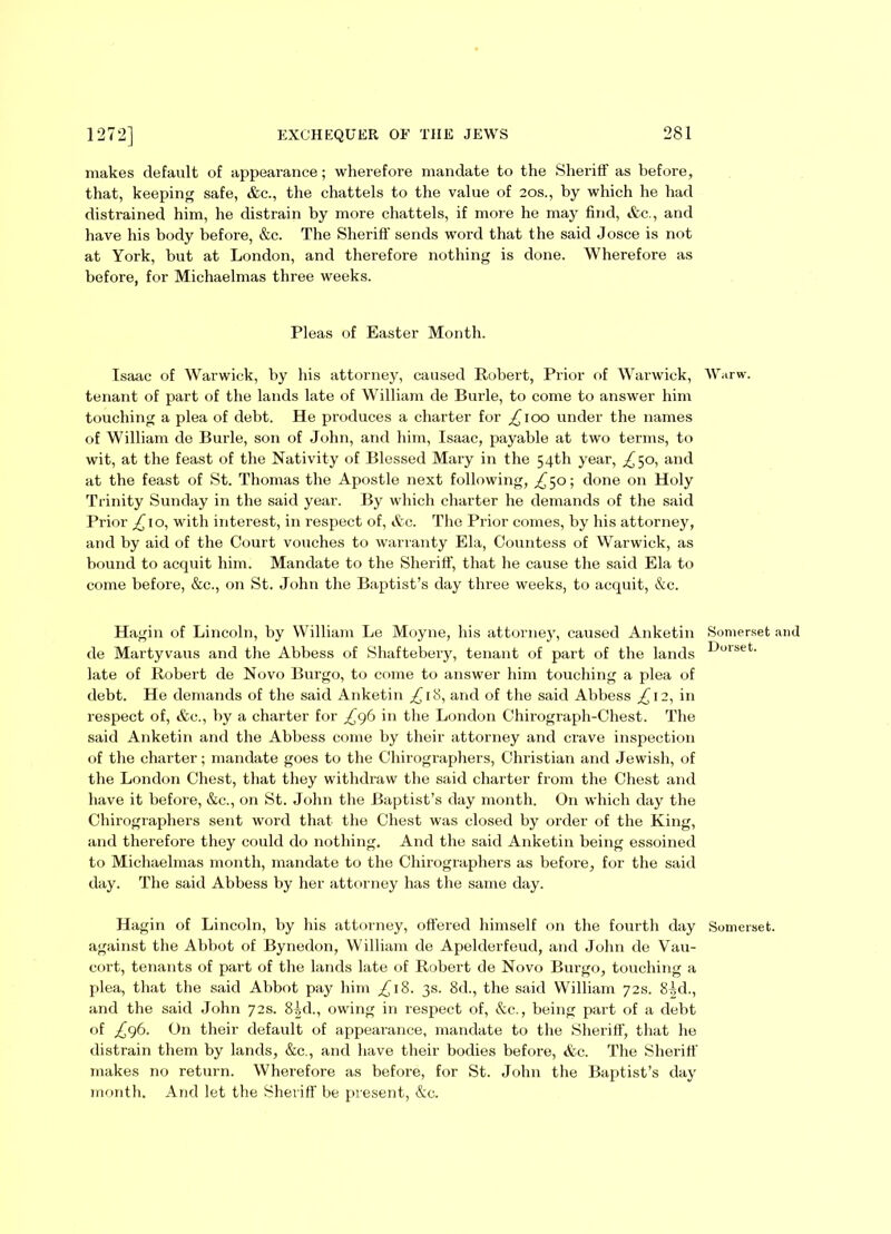 makes default of appearance; wherefore mandate to the Sheriff as before, that, keeping safe, &c., the chattels to the value of 20s., by which he had distrained him, he distrain by more chattels, if more he may find, &c., and have his body before, &c. The Sheriff sends word that the said Josce is not at York, hut at London, and therefore nothing is done. Wherefore as before, for Michaelmas three weeks. Pleas of Easter Month. Isaac of Warwick, by his attorney, caused Robert, Prior of Warwick, Warw. tenant of part of the lands late of William de Burle, to come to answer him touching a plea of debt. He produces a charter for £ 100 under the names of William de Burle, son of John, and him, Isaac, payable at two terms, to wit, at the feast of the Nativity of Blessed Mary in the 54th year, ^50, and at the feast of St. Thomas the Apostle next following, £50-, done on Holy Trinity Sunday in the said year. By which charter he demands of the said Prior £\o, witli interest, in respect of, &c. The Prior comes, by his attorney, and by aid of the Court vouches to warranty Ela, Countess of Warwick, as bound to acquit him. Mandate to the Sheriff, that he cause the said Ela to come before, &c., on St. John the Baptist’s day three weeks, to acquit, &c. Hi igin of Lincoln, by William Le Moyne, his attorney, caused Anketin Somerset and de Martyvaus and the Abbess of Shaftebery, tenant of part of the lands ^Jljrset- late of Robert de Novo Burgo, to come to answer him touching a plea of debt. He demands of the said Anketin £ 18, and of the said Abbess ^12, in respect of, &c., by a charter for £<-£) in the London Chirograph-Chest. The said Anketin and the Abbess come by their attorney and crave inspection of the charter; mandate goes to the Chirographers, Christian and Jewish, of the London Chest, that they withdraw the said charter from the Chest and have it before, &c., on St. John the Baptist’s day month. On which day the Chirographers sent word that the Chest was closed by order of the King, and therefore they could do nothing. And the said Anketin being essoined to Michaelmas month, mandate to the Chirographers as before, for the said day. The said Abbess by her attorney has the same day. Hagin of Lincoln, by his attorney, offered himself on the fourth day Somerset, against the Abbot of Bynedon, William de Apelderfeud, and John de Vau- cort, tenants of part of the lands late of Robert de Novo Burgo, touching a plea, that the said Abbot pay him ,£18. 3s. 8d., the said William 72s. 8!,d., and the said John 72s. 8^d., owing in respect of, &c., being part of a debt of ,£96. On their default of appearance, mandate to the Sheriff, that lie distrain them by lands, &c., and have their bodies before, &c. The Sheriff makes no return. Wherefore as before, for St. John the Baptist’s day month. And let the Sheriff be present, &c.