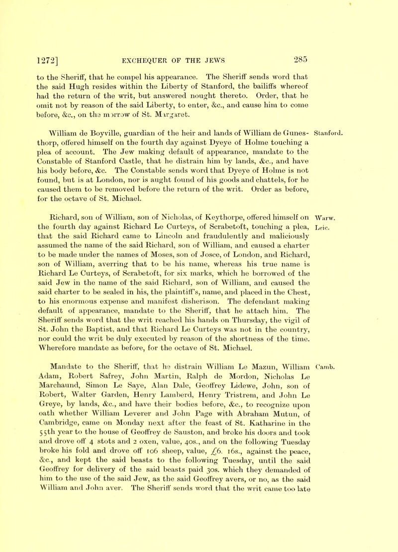 to the Sheriff, that he compel his appearance. The Sheriff sends word that the said Hugh resides within the Liberty of Stanford, the bailiffs whereof had the return of the writ, but answered nought thereto. Order, that he omit not by reason of the said Liberty, to enter, &c., and cause him to come before, &c., on the morrow of St. Margaret. William de Boyville, guardian of the heir and lands of William de Gunes- Stanford, thorp, offered himself on the fourth day against Dyeye of Holme touching a plea of account. The Jew making default of appearance, mandate to the Constable of Stanford Castle, that he distrain him by lands, &c., and have his body before, &c. The Constable sends word that Dyeye of Holme is not found, but is at London, nor is aught found of his goods and chattels, for he caused them to be removed before the return of the writ. Order as before, for the octave of St. Michael. Richard, son of William, son of Nicholas, of Keythorpe, offered himself on Wurw. the fourth day against Richard Le Curteys, of Scrabetoft, touching a plea, Leic. that the said Richard came to Lincoln and fraudulently and maliciously assumed the name of the said Richard, son of William, and caused a charter to be made under the names of Moses, son of Josce, of London, and Richard, son of William, averring that to be his name, whereas his true name is Richard Le Curteys, of Scrabetoft, for six marks, which he borrowed of the said Jew in the name of the said Richard, son of William, and caused the said charter to be sealed in his, the plaintiff’s, name, and placed in the Chest, to his enormous expense and manifest disherison. The defendant making default of appearance, mandate to the Sheriff, that he attach him. The Sheriff sends word that the writ reached his hands on Thursday, the vigil of St. John the Baptist, and that Richard Le Curteys was not in the country, nor could the writ be duly executed by reason of the shortness of the time. Wherefore mandate as before, for the octave of St. Michael. Mandate to the Sheriff, that he distrain William Le Mazun, William Camb. Adam, Robert Safrey, John Martin, Ralph de Mordon, Nicholas Le Marchaund, Simon Le Saye, Alan Dale, Geoffrey Lidewe, John, son of Robert, Walter Garden, Henry Lamberd, Henry Tristrem, and John Le Greye, by lands, &c., and have their bodies before, &c., to recognize upon oath whether William Leverer and John Page with Abraham Mutun, of Cambridge, came on Monday next after the feast of St. Katharine in the 5 5th year to the house of Geoffrey de Sauston, and broke his doors and took and drove off 4 stots and 2 oxen, value, 40s., and on the following Tuesday broke his fold and drove off 106 sheep, value, £6. 16s., against the peace, &c., and kept the said beasts to the following Tuesday, until the said Geoffrey for delivery of the said beasts paid 30s. which they demanded of him to the use of the said Jew, as the said Geoffrey avers, or no, as the said William and John aver. The Sheriff sends word that the writ came too late