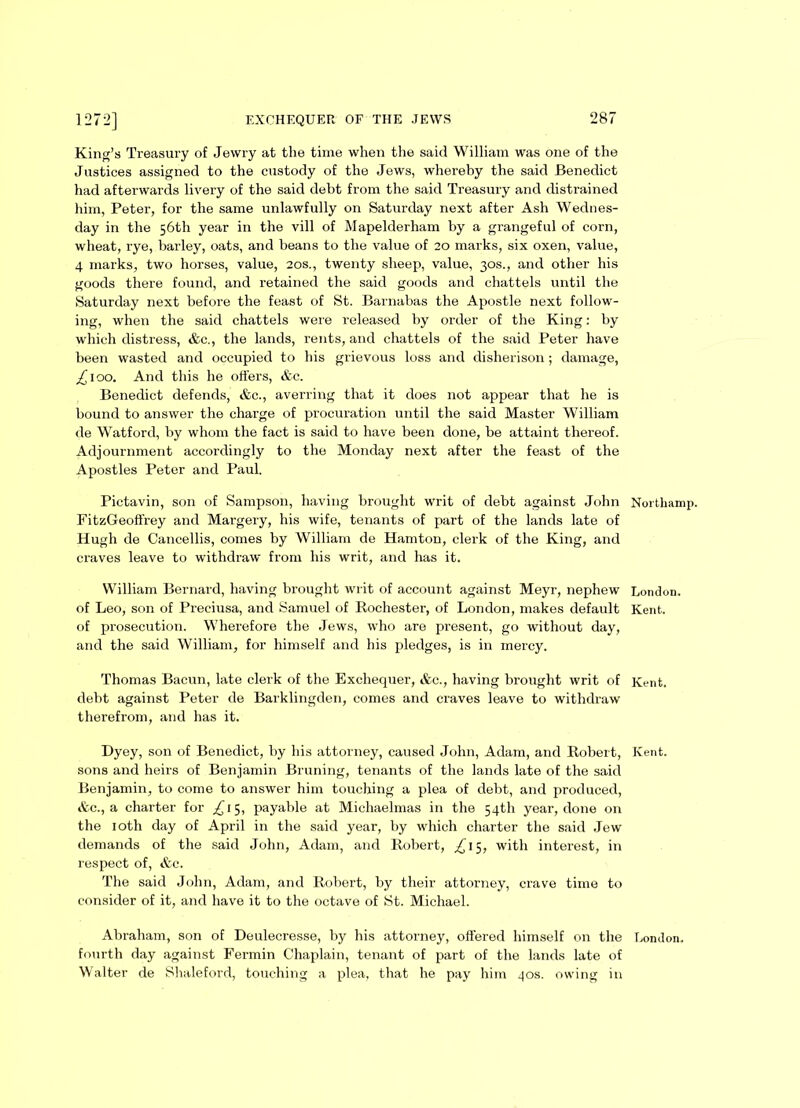 King’s Treasury of Jewry at the time when the said William was one of the Justices assigned to the custody of the Jews, whereby the said Benedict had afterwards livery of the said debt from the said Treasury and distrained him, Peter, for the same unlawfully on Saturday next after Ash Wednes- day in the 56th year in the vill of Mapelderham by a grangeful of corn, wheat, rye, barley, oats, and beans to the value of 20 marks, six oxen, value, 4 marks, two horses, value, 20s., twenty sheep, value, 30s., and other his goods there found, and retained the said goods and chattels until the Saturday next before the feast of St. Barnabas the Apostle next follow- ing, when the said chattels were released by order of the King: by which distress, &c., the lands, rents, and chattels of the said Peter have been wasted and occupied to his grievous loss and disherison ; damage, £100. And this he offers, &c. Benedict defends, &c., averring that it does not appear that he is bound to answer the charge of procuration until the said Master William de Watford, by whom the fact is said to have been done, be attaint thereof. Adjournment accordingly to the Monday next after the feast of the Apostles Peter and Paul. Pictavin, son of Sampson, having brought writ of debt against John Nortliamp. FitzGeoffrey and Margery, his wife, tenants of part of the lands late of Hugh de Cancellis, comes by William de Hamton, clerk of the King, and craves leave to withdraw from his writ, and has it. William Bernard, having brought writ of account against Meyr, nephew London, of Leo, son of Preciusa, and Samuel of Rochester, of London, makes default Kent, of prosecution. Wherefore the Jews, who are present, go without day, and the said William, for himself and his pledges, is in mercy. Thomas Bacun, late clerk of the Exchequer, &c., having brought writ of Kent, debt against Peter de Barklingden, comes and craves leave to withdraw therefrom, and has it. Dyey, son of Benedict, by his attorney, caused John, Adam, and Robert, Kent, sons and heirs of Benjamin Bruning, tenants of the lands late of the said Benjamin, to come to answer him touching a plea of debt, and produced, &c., a charter for £15, payable at Michaelmas in the 54th year, done on the 10th day of April in the said year, by which charter the said Jew demands of the said John, Adam, and Robert, ^15, with interest, in respect of, &c. The said John, Adam, and Robert, by their attorney, crave time to consider of it, and have it to the octave of St. Michael. Abraham, son of Deulecresse, by his attorney, offered himself on the London, fourth day against Fermin Chaplain, tenant of part of the lands late of Walter de Shaleford, touching a plea, that he pay him 40s. owing in