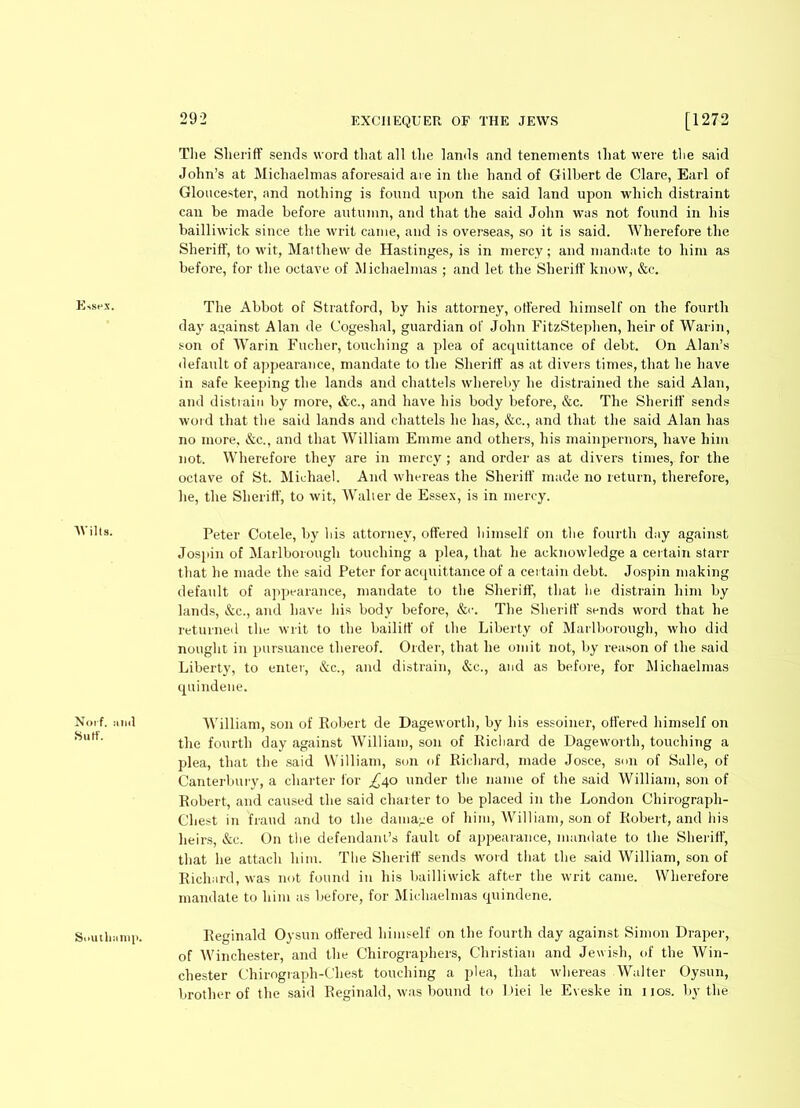 The Sheriff sends word that all the lands and tenements that were the said John’s at Michaelmas aforesaid are in the hand of Gilbert de Clare, Earl of Gloucester, and nothing is found upon the said land upon which distraint can be made before autumn, and that the said John was not found in his bailliwick since the writ came, and is overseas, so it is said. Wherefore the Sheriff, to wit, Matthew de Hastinges, is in mercy; and mandate to him as before, for the octave of Michaelmas ; and let the Sheriff know, &c. Essex. The Abbot of Stratford, by his attorney, offered himself on the fourth day against Alan de Cogeshal, guardian of John FitzStephen, heir of Warin, son of Warin Fuclier, touching a plea of acquittance of debt. On Alan’s default of appearance, mandate to the Sheriff as at divers times, that he have in safe keeping the lands and chattels whereby he distrained the said Alan, and distrain by more, &c., and have his body before, &c. The Sheriff sends word that the said lands and chattels he has, &c., and that the said Alan has no more, &c., and that William Emme and others, his mainpernors, have him not. Wherefore they are in mercy ; and order as at divers times, for the octave of St. Michael. And whereas the Sheriff made no return, therefore, he, the Sheriff, to wit, Walter de Essex, is in mercy. AVilts. Peter Cotele, by his attorney, offered himself on the fourth day against Jospin of Marlborough touching a plea, that he acknowledge a certain starr that he made the said Peter for acquittance of a certain debt. Jospin making default of appearance, mandate to the Sheriff, that be distrain him by lands, &c., and have his body before, &c. The Sheriff sends word that he returned the writ to the bailiff of the Liberty of Marlborough, who did nought in pursuance thereof. Order, that he omit not, by reason of the said Liberty, to enter, &c., and distrain, &c., and as before, for Michaelmas quindene. Norf. mid Sutf. AVilliam, son of Robert de Dageworth, by his essoiner, offered himself on the fourth day against William, son of Richard de Dageworth, touching a plea, that the said William, son of Richard, made Josce, son of Salle, of Canterbury, a charter for ,£40 under the name of the said Williatn, son of Robert, and caused the said charter to be placed in the London Chirograph- Chest in fraud and to the damage of him, William, son of Robert, and his heirs, &e. On the defendant’s fault of appearance, mandate to the Sheriff, that he attach him. The Sheriff sends word that the said William, son of Richard, was not found in his bailliwick after the writ came. Wherefore mandate to him as before, for Michaelmas quindene. Southiimp. Reginald Oysun offered himself on the fourth day against Simon Draper, of Winchester, and the Chirographers, Christian and Jewish, of the Win- chester Chirograph-Chest touching a plea, that whereas Walter Oysun, brother of the said Reginald, was bound to Diei le Eveske in nos. by the