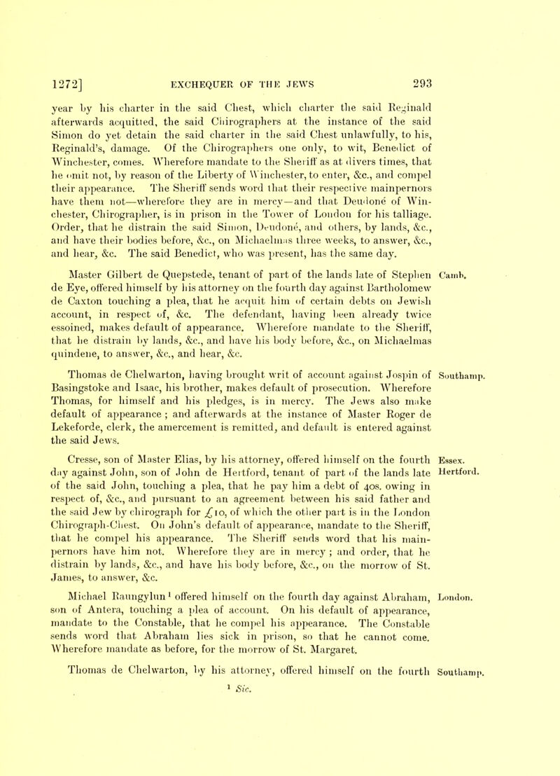 year ljy his charter in the said Chest, which charter the said Reginald afterwards acquitted, the said Cliirographers at the instance of the said Simon do yet detain the said charter in the said Chest unlawfully, to his, Reginald’s, damage. Of the Cliirographers one only, to wit, Benedict of Winchester, comes. Wherefore mandate to the Sheriff as at divers times, that he omit not, by reason of the Liberty of Winchester, to enter, &c., and compel their appearance. The Sheriff sends word that their respective mainpernors have them not—wherefore they are in mercy—and that Deudone of Win- chester, Chirographer, is in prison in the Tower of London for his talliage. Order, that he distrain the said Simon, Dt-udone, and others, by lands, &c., and have their bodies before, &c., on Michaelmas three weeks, to answer, &c., and hear, &c. The said Benedict, who was present, has the same day. Master Gilbert de Quepstede, tenant of part of the lands late of Stephen Camb. de Eye, offered himself by his attorney on the fourth day against Bartholomew de Caxton touching a plea, that he acquit him of certain debts on Jewish account, in respect of, &c. The defendant, having been already twice essoined, makes default of appearance. Wherefore mandate to the Sheriff, that he distrain by lands, &c., and have his body before, &c., on Michaelmas quindene, to answer, &c., and hear, &c. Thomas de Chelwarton, having brought writ of account against Jospin of Southamp. Basingstoke and Isaac, his brother, makes default of prosecution. Wherefore Thomas, for himself and his pledges, is in mercy. The Jews also make default of appearance ; and afterwards at the instance of Master Roger de Lekeforde, clerk, the amercement is remitted, and default is entered against the said Jews. Cresse, son of Master Elias, by his attorney, offered himself on the fourth Essex, day against John, son of John de Hertford, tenant of part of the lands late Hertford, of the said John, touching a plea, that he pay him a debt of 40s. owing in respect of, &c., and pursuant to an agreement between his said father and the said Jew by chirograph for ^10, of which the other part is in the London Chirograph-Chest. On John’s default of appearance, mandate to the Sheriff, that he compel his appearance. The Sheriff sends word that his main- pernors have him not. Wherefore they are in mercy ; and order, that he distrain by lands, &c., and have his body before, &c., on the morrow of St. James, to answer, &c. Michael Raungylun 1 offered himself on the fourth day against Abraham, London, son of Antera, touching a plea of account. On his default of appearance, mandate to the Constable, that he compel his appearance. The Constable sends word that Abraham lies sick in prison, so that he cannot come. Wherefore mandate as before, for the morrow of St. Margaret. Thomas de Chelwarton, by his attorney, offered himself on the fourth Southamp.