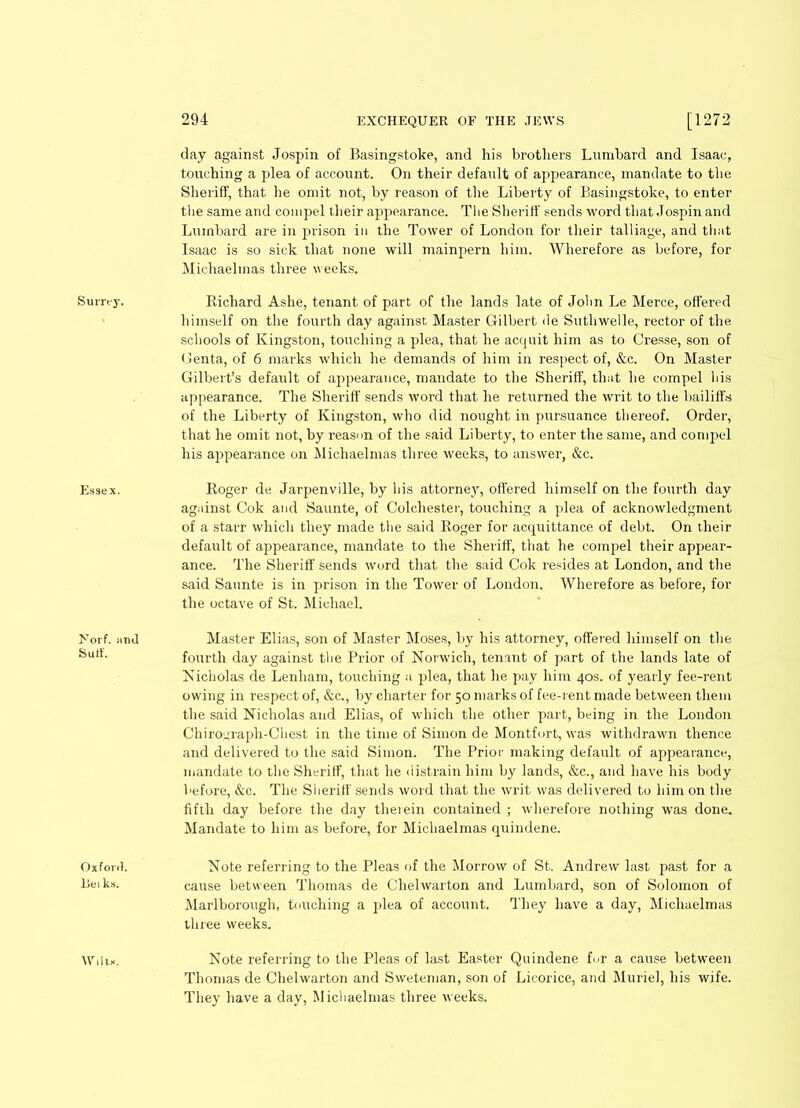 Surrey. Essex. >7orf. iirnl Sutf. Oxford, liei ks. 294 EXCHEQUER OF THE JEWS [1272 day against Jospin of Basingstoke, and his brothers Lumbard and Isaac, touching a plea of account. On their default of appearance, mandate to the Sheriff, that he omit not, by reason of the Liberty of Basingstoke, to enter the same and compel their appearance. The Sheriff sends word that Jospin and Lumbard are in prison in the Tower of London for their talliage, and that Isaac is so sick that none will mainpern him. Wherefore as before, for Michaelmas three weeks. Richard Ashe, tenant of part of the lands late of John Le Merce, offered himself on the fourth day against Master Gilbert de Suthwelle, rector of the schools of Kingston, touching a plea, that he acquit him as to Cresse, son of Genta, of 6 marks which he demands of him in respect of, &c. On Master Gilbert’s default of appearance, mandate to the Sheriff, that he compel his appearance. The Sheriff sends word that he returned the writ to the bailiffs of the Liberty of Kingston, who did nought in pursuance thereof. Order, that he omit not, by reason of the said Liberty, to enter the same, and compel his appearance on Michaelmas three weeks, to answer, &c. Roger de Jarpenville, by his attorney, offered himself on the fourth day against Cok and Saunte, of Colchester, touching a plea of acknowledgment of a starr which they made the said Roger for acquittance of debt. On their default of appearance, mandate to the Sheriff, that he compel their appear- ance. The Sheriff sends word that the said Cok resides at London, and the said Saunte is in prison in the Tower of London. Wherefore as before, for the octave of St. Michael. Master Elias, son of Master Moses, by bis attorney, offered himself on the fourth day against the Prior of Norwich, tenant of part of the lands late of Nicholas de Lenham, touching a plea, that he pay him 40s. of yearly fee-rent owing in respect of, &c., by charter for 50 marks of fee-rent made between them the said Nicholas and Elias, of which the other part, being in the London Chirograph-Chest in the time of Simon de Montfort, was withdrawn thence and delivered to the said Simon. The Prior making default of appearance, mandate to the Sheriff, that he distrain him by lands, &c., and have his body before, &c. The Sheriff sends word that the writ was delivered to him on the fifth day before the day therein contained ; wherefore nothing was done. Mandate to him as before, for Michaelmas quindene. Note referring to the Pleas of the Morrow of St. Andrew last past for a cause between Thomas de Chelwarton and Lumbard, son of Solomon of Marlborough, touching a plea of account. They have a day, Michaelmas three weeks. Note referring to the Pleas of last Easter Quindene fur a cause between Thomas de Chelwarton and Sweteman, son of Licorice, and Muriel, his wife. They have a day, Michaelmas three weeks. Wilts.