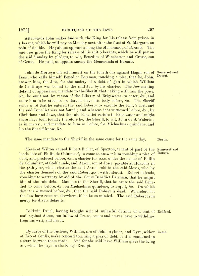 Afterwards John makes fine with the King for liis release from prison in i bezant, which he will pay on Monday next after the feast of St. Margaret on pain of double. He paid, as appears among the Memoranda of Bezants. The said Jew gives the King for release of his suit 6 bezants, which he will pay on the said Monday by pledges, to wit, Benedict of Winchester and Cresse, son of Genta. He paid, as appears among the Memoranda of Bezants. John de Morteyn offered himself on the fourth day against Hagin, son of Isaac, who calls himself Benedict Bateman, touching a plea, that he, John, answer him, the Jew, for the moiety of a debt of £\o in which William de Cantilupe was bound to the said Jew by his charter. The Jew making default of appearance, mandate to the Sheriff, that, taking with him the posse, &c., he omit not, by reason of the Liberty of Brigewater, to enter, &c., and cause him to be attached, so that he have his body before, &c. The Sheriff sends word ttiat he entered the said Liberty to execute the King’s writ, and the said Benedict was not found ; and whereas it is witnessed before, &c., by Christians and Jews, that the said Benedict resides in Brigewater and might there have been found ; therefore he, the Sheriff, to wit, John de S. Walerico, is in mercy; and mandate to him as before, for Michaelmas quindene, and h-t the Sheriff know, &c. The same mandate to the Sheriff in the same cause for the same day. Moses of Wilton caused Robert Fichet, of Spaxt-on, tenant of part of the lands late of Philip de Ooluinbar’, to come to answer him touching a plea of debt, and produced before, &c., a charter for loos, under the names of Philip de Columbar’, of Stoklaunde, and Aaron, son of Josce, payable at Hokeday in the 48th year, which charter the said Aaron sold to the said Moses, who by the charter demands of the said Robert 40s., with interest. Robert defends, vouching to warranty by aid of the Court Benedict Bateman, that he acquit him of the said debt. Mandate to the Sheriff, that he cause the said Bene- dict to come before, &c., on Michaelmas quindene, to acquit, &c. O11 which day it is witnessed before, &c., that the said Robert is dead. Wherefore let the Jew have recourse elsewhere, if he be so minded. The said Robert is in mercy for divers defaults. Baldwin Druel, having brought writ of unlawful detinue of a coat of mail against Aaron, son-in-law of Cre.-se, comes and craves leave to withdraw from his writ, and has it. By leave of the Justices, William, son of John Aylmer, and Gyva, widow of Leo of Senlis, make concord touching a plea of debt, as it is contained in a starr between them made. And for the said leave William gives the King 2S., which he pays in the King’s Receipt. Somerset and Dorset. Devon. Somerset and Dorset. Bedford. Camb.