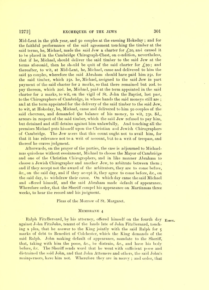 Mid-Lent in the 56th year, and 50 couples at the ensuing Hokedav ; and for the faithful performance of the said agreement touching the timber at the said terms, he, Michael, made the said Jew a charter for £20, and caused it to lie placed in the Cambridge Chirograph-Chest, on condition, nevertheless, that if he, Michael, should deliver the said timber to the said Jew at the terms aforesaid, then he should be quit of the said charter for £20-, and thereafter, to wit, at Mid-Lent, he, Michael, came and delivered to him the said 50 couples, wherefore the said Abraham should have paid him 25s. for the said timber, which 25s. he, Michael, assigned to the said Jew in part payment of the said charter for 2 marks, so that there remained but 2od. to pay thereon, which 2od. he, Michael, paid at the term appointed in the said charter for 2 marks, to wit, on the vigil of St. John the Baptist, last past, to the Chirographers of Cambridge, in whose hands the said moneys still are ; and at the term appointed for the delivery of the said timber to the said Jew, to wit, at Hokeday, he, Michael, came and delivered to him 50 couples of the said chevrons, and demanded tjie balance of his money, to wit, 23s. 8d., arrears in respect of the said timber, which the said Jew refused to pay him, but detained and still detains against him unlawfully. And touching all the premises Michael puts himself upon the Christian and Jewish Chirographers of Cambridge. The Jew avers that this count ought not to avail him, for that it has relevance not to a writ of account, but to a writ of trespass, and thereof he craves judgment. Afterwards, on the prayer of the parties, the case is adjourned to Michael- mas qtiindene without essoinment, Michael to choose the Mayor of Cambridge and one of the Christian Chirographers, and in like manner Abraham to choose a Jewish Chirographer and another Jew, to arbitrate between them ; and if they accept not the award of the arbitrators, they are to come befor e, &c., on the said day, and if they accept it, they agree to come before, &c., on the said day, to withdraw their cause. On which day came the said Michael and offered himself, and the said Abraham made default of appearance. Wherefore order, that the Sherilf compel his appearance on Martinmas three weeks, to hear the record and his judgment. Pleas of the Morrow of St. Margaret. Membrane 4 Ralph FitzBernard, by his attorney, offered himself on the fourth day against John FitzJohn, tenant of the lands late of John FitzBernard, touch- ing a plea, that he answer to the King jointly with the said Ralph for 5 marks of debt to Benedict of Colchester, which the King demands of the said Ralph. John making default of appearance, mandate to the Sheriff, that, taking with him the posse, &c., he distrain, &c., and have his bcdy before, &c. The Sheriff sends word that he went with sufficient posse and distrained the said John, and that John Attemere and others, the said John’s mainpernors, have him not. Wherefore they are in mercy ; and order, that Essex.