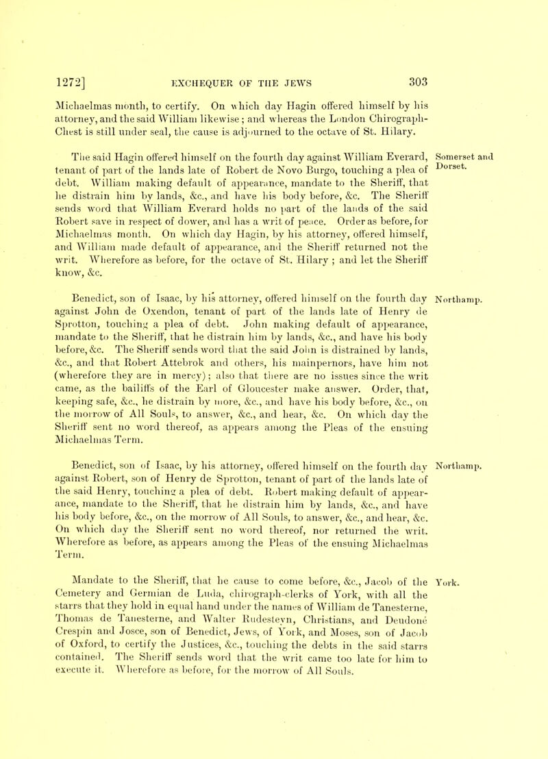 Michaelmas month, to certify. On which day Hagin offered himself by his attorney, and the said William likewise; and whereas the London Chirograph- Chest is still under seal, the cause is adjourned to the octave of St. Hilary. The said Hagin offered himself on the fourth day against William Everard, Somerset and tenant of part of the lands late of Robert de Novo Burgo, touching a plea of ^>ol3et- debt. William making default of appearance, mandate to the Sheriff, that he distrain him by lands, &c., and have bis body before, &c. The Sheriff sends word that William Everard holds no part of the lands of the said Robert save in respect of dower, and has a writ of pence. Order as before, for Michaelmas month. On which day Hagin, by his attorney, offered himself, and William made default of appearance, and the Sheriff returned not the writ. Wherefore as before, for the octave of St. Hilary ; and let the Sheriff know', &c. Benedict, son of Isaac, by his attorney, offered himself on the fourth day Northamp. against John de Oxendon, tenant of part of the lands late of Henry de Sprotton, touching a plea of debt. John making default of appearance, mandate to the Sheriff, that he distrain him by lands, &c., and have his body before, &c. The Sheriff sends word that the said John is distrained by lands, &c., and that Robert Attebrok and others, his mainpernors, have him not (wherefore they are in mercy); also that there are no issues since the writ came, as the bailiffs of the Earl of Gloucester make answer. Order, that, keeping safe, &c., he distrain by more, &c., and have his body before, &c., on the morrow of All Souls, to answer, &c., and hear, &c. On which day the Sheriff sent no word thereof, as appeal's among the Pleas of the ensuing Michaelmas Term. Benedict, son of Isaac, by his attorney, offered himself on the fourth day Norfcliamp. against Robert, son of Henry de Sprotton, tenant of part of the lands late of the said Henry, touching a plea of debt. Robert making default of appear- ance, mandate to the Sheriff, that he distrain him by lands, &c., and have his body before, &c., on the morrow of All Souls, to answer, &c., and hear, &c. On which day the Sheriff sent no word thereof, nor returned the writ. Wherefore as before, as appears among the Pleas of the ensuing Michaelmas Term. Mandate to the Sheriff, that lie cause to come before, &c., Jacob of the York. Cemetery and Germian de Luda, chirograph-clerks of York, with all the starrs that they hold in ecpial hand under the names of William de Tanesterne, Thomas de Tanesterne, and Walter Rudesteyn, Christians, and Deudone Crespin and Josce, son of Benedict, Jews, of York, and Moses, son of Jacob of Oxford, to certify the Justices, &c., touching the debts in the said starrs contained. The Sheriff sends word that the writ came too late for him to execute it. Wherefore as before, for the morrow of All Souls.