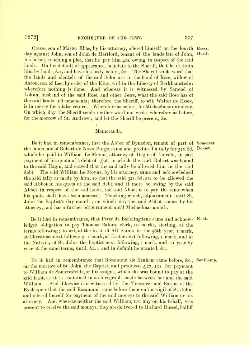 Cresse, son of Master Elias, by his attorney, offered himself on the fourth day against John, son of John de Hertford, tenant of the lands late of John, his father, touching a plea, that he pay him 40s. owing in respect of the said lands. On his default of appearance, mandate to the Sheriff, that he distrain him by lands, &c., and have his body before, &c. The Sheriff sends word that the lands and chattels of the said John are in the hand of Rose, widow of Aaron, son of Leo, by order of the King, within the Liberty of Berkhamstede ; wherefore nothing is done. And whereas it is witnessed by Samuel of Lohun, husband of the said Rose, and other Jews, what the said Rose has of the said lands and tenements; therefore the Sheriff, to wit, Walter de Essex, is in inercy for a false return. Wherefore as before, for Michaelmas quindene. On which day the Sheriff sends neither word nor writ; wherefore as before, for the morrow of St. Andrew ; and let the Sheriff be present, &c. Memoranda. Be it had in remembrance, that the Abbot of Bynedon, tenant of part of the lands late of Robert de Novo Burgo, came and produced a tally for 32s. 6d. which he paid to William Le Moyne, attorney of Hagin of Lincoln, in part payment of his quota of a debt of ^96, in which the said Robert was bound to the said Hagin, and craved that the said tally be allowed him in the said debt. The said William Le Moyne, by his attorney, came and acknowledged the said tally as made by him, so that the said 32s. 6d. are to be allowed the said Abbot in his quota of the said debt, and if more be owing by the said Abbot in respect of the said lands, the said Abbot is to pay the same when his quota shall have been assessed. Touching which, adjournment until St. John the Baptist’s day month ; on which day the said Abbot comes by his attorney, and has a further adjournment until Michaelmas month. Be it had in remembrance, that Peter de Barklingdene came and acknow- ledged obligation to pay Thomas Bakun, clerk, 19 marks, sterling, at the terms following; to wit, at the feast of All Saints in the 56th year, 1 mark, at Christmas next following, 1 mark, at Easter next following, 1 mark, and at the Nativity of St. John the Baptist next following, 1 mark, and so year by year at the same terms, until, &c. ; and in default he granted, &c. Be it had in remembrance that Rosamund de Ernham came before, &c., on the morrow of St. John the Baptist, and produced ^27, 10s. for payment to William de Someresfelde, or his assigns, which she was bound to pay at the said feast, as it is contained in a chirograph made between her and the said William. And likewise it is witnessed by the Treasurer and Barons of the Exchequer that the said Rosamund came before them on the vigil of St. John, and offered herself for payment of the said moneys to the said William or his attorney. And whereas neither the said William, nor any on his behalf, was present to receive the said moneys, they are delivered to Richard Russel, bailiff Essex. Hertf. Somerset. Dorset. Kent. Southamp.