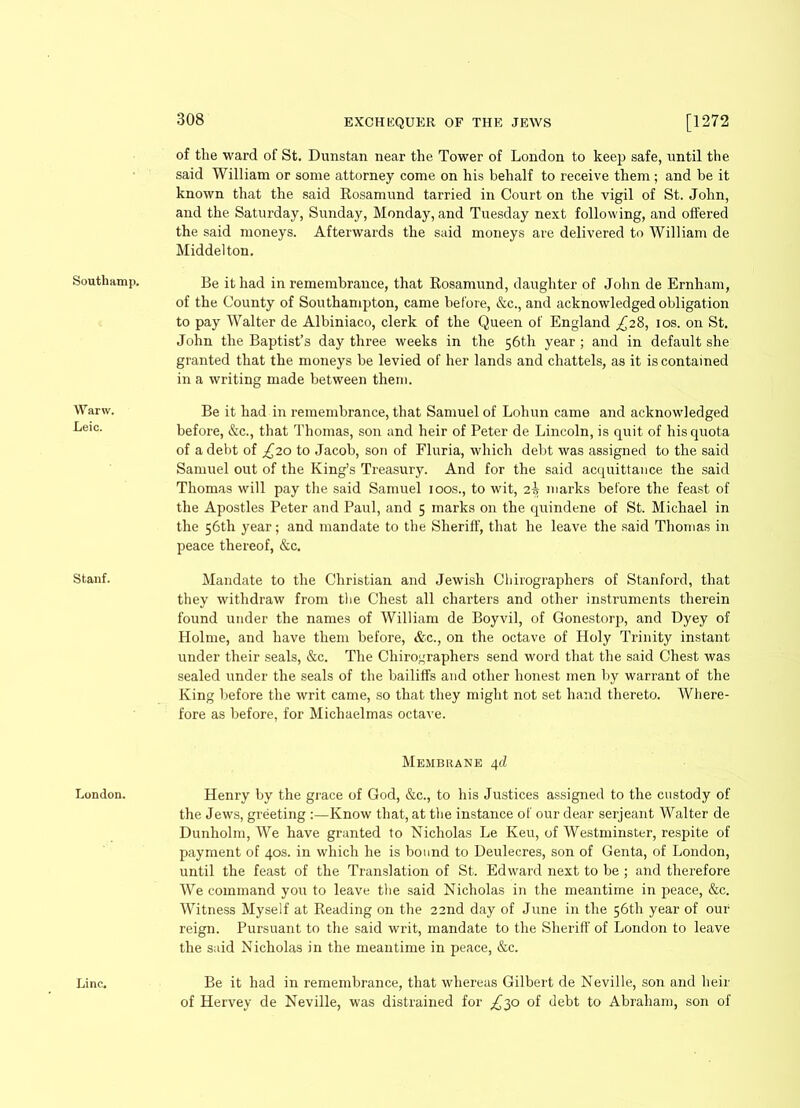 Warw. Leic. Stanf. London. Line. 308 EXCHEQUER OF THE JEWS [1272 of the ward of St. Dunstan near the Tower of London to keep safe, until the said William or some attorney come on his behalf to receive them; and be it known that the said Rosamund tarried in Court on the vigil of St. John, and the Saturday, Sunday, Monday, and Tuesday next following, and offered the said moneys. Afterwards the said moneys are delivered to William de Middelton. of the County of Southampton, came before, &c., and acknowledged obligation to pay Walter de Albiniaco, clerk of the Queen of England £28, 10s. on St. John the Baptist’s day three weeks in the 56th year; and in default she granted that the moneys be levied of her lands and chattels, as it is contained in a writing made between them. Be it had in remembrance, that Samuel of Lohun came and acknowledged before, &c., that Thomas, son and heir of Peter de Lincoln, is quit of his quota of a debt of £20 to Jacob, son of Fluria, which debt was assigned to the said Samuel out of the King’s Treasury. And for the said acquittance the said Thomas will pay the said Samuel 100s., to wit, 2b marks before the feast of the Apostles Peter and Paul, and 5 marks on the quindene of St. Michael in the 56th year; and mandate to the Sheriff, that he leave the said Thomas in peace thereof, &c. Mandate to the Christian and Jewish Chirographers of Stanford, that they withdraw from the Chest all charters and other instruments therein found under the names of William de Boyvil, of Gonestorp, and Dyey of Holme, and have them before, &c., on the octave of Holy Trinity instant under their seals, &c. The Chirographers send word that the said Chest was sealed under the seals of the bailiffs and other honest men by warrant of the King before the writ came, so that they might not set hand thereto. Where- fore as before, for Michaelmas octave. Membrane 4d Henry by the grace of God, &c., to his Justices assigned to the custody of the Jews, greeting :—Know that, at the instance of our dear serjeant Walter de Dunholm, We have granted to Nicholas Le Keu, of Westminster, respite of payment of 40s. in which he is bound to Deulecres, son of Genta, of London, until the feast of the Translation of St. Edward next to be ; and therefore We command you to leave the said Nicholas in the meantime in peace, &c. Witness Myself at Reading on the 22nd day of June in the 56th year of our reign. Pursuant to the said writ, mandate to the Sheriff of London to leave the said Nicholas in the meantime in peace, &c. Be it had in remembrance, that whereas Gilbert de Neville, son and heir of Hervey de Neville, was distrained for £$o of debt to Abraham, son of