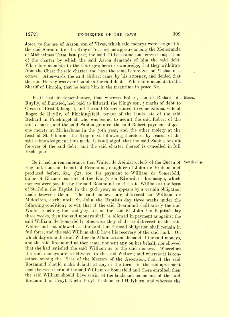 Josce, to the use of Aaron, son of Yives, which said moneys were assigned to the said Aaron out of the King’s Treasury, as appears among the Memoranda of Michaelmas Term last past, the said Gilbert came and craved inspection of the charter by which the said Aaron demands of him the said debt. Wherefore mandate to the Chirographers of Cambridge, that they withdraw from the Chest the said charter, and have the same before, &c., on Michaelmas octave. Afterwards the said Gilbert came by his attorney, and denied that the said Hervey was ever bound in the said debt. Wherefore mandate to the Sheriff of Lincoln, that he leave him in the meantime in peace, &c. Be it had in remembrance, that whereas Robert, son of Richard de Essex. Ruylly, of Bumsted, had paid to Edward, the King’s son, 5 marks of debt to Cresse of Bristol, hanged, and the said Robert caused to come Sabina, wife of Roger de Ruylly, of Finchingefeld, tenant of the lands late of the said Richard in Finchingefeld, who was bound to acquit the said Robert of the said 5 marks, and the said Sabina granted the said Robert payment of 40s., one moiety at Michaelmas in the 56th year, and the other moiety at the feast of St. Edmund the King next following, therefore, by reason of the said acknowledgment thus made, it is adjudged, that the said Sabina be quit for ever of the said debt; and the said charter thereof is cancelled in full Exchequer. Be it had in remembrance, that Walter de Abiniaco, clerk of the Queen of Southamp. England, came on behalf of Rosamund, daughter of John de Ernham, and produced before, &c., £27, 10s. for payment to William de Somerfeld, tailor of Eleanor, consort of the King’s son Edward, or his assign, which moneys were payable by the said Rosamund to the said William at the feast of St. John the Baptist in the 56th year, as appears by a certain obligation made between them. The said moneys are delivered to William de Middelton, clerk, until St. John the Baptist’s day three weeks under the following condition; to wit, that if the said Rosamund shall satisfy the said Walter touching the said £27, 10s. on the said St. John the Baptist’s day three weeks, then the said moneys shall be allowed in payment as against the said William de Somerfeld; otherwise they shall be delivered to the said Walter and not allowed as aforesaid, but the said obligation shall remain in full force, and the said William shall have his recovery of the said land. On which day came the said Walter de Albiniaco and demanded the said moneys, and the said Rosamund neither came, nor sent any on her behalf, nor showed that she had satisfied the said William as to the said moneys. Wherefore the said moneys are redelivered to the said Walter ; and whereas it is con- tained among the Pleas of the Morrow of the Ascension, that, if the said Rosamund should make default at any of the terms in the said agreement made between her and the said William de Somerfeld and there enrolled, then the said William should have seisin of the lands and tenements of the said Rosamund in Froyl, North Froyl, Ernham and Halyburn, and whereas the