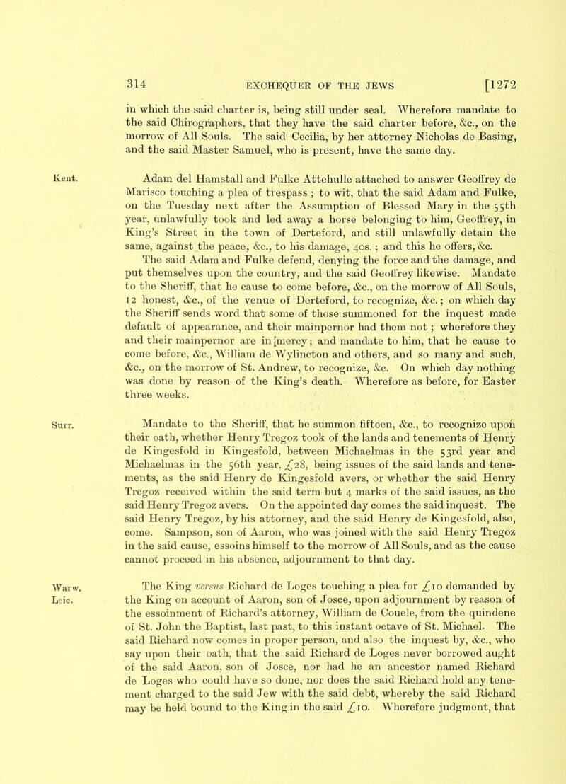 in which the said charter is, being still under seal. Wherefore mandate to the said Chirographers, that they have the said charter before, &c., on the morrow of All Souls. The said Cecilia, by her attorney Nicholas de Basing, and the said Master Samuel, who is present, have the same day. Kent. Adam del Hamstall and Fulke Attehulle attached to answer Geoffrey de Marisco touching a plea of trespass ; to wit, that the said Adam and Fulke, on the Tuesday next after the Assumption of Blessed Mary in the 55th year, unlawfully took and led away a horse belonging to him, Geoffrey, in King’s Street in the town of Derteford, and still unlawfully detain the same, against the peace, &c., to his damage, 40s. ; and this he offers, &c. The said Adam and Fulke defend, denying the force and the damage, and put themselves upon the country, and the said Geoffrey likewise. Mandate to the Sheriff, that he cause to come before, &c., on the morrow of All Souls, 12 honest, &c., of the venue of Derteford, to recognize, &c.; on which day the Sheriff sends word that some of those summoned for the inquest made default of appearance, and their mainpernor had them not; wherefore they and their mainpernor are in [mercy; and mandate to him, that he cause to come before, &c., William de Wylincton and others, and so many and such, &c., on the morrow of St. Andrew, to recognize, &c. On which day nothing was done by reason of the King’s death. Wherefore as before, for Easter three weeks. Surr. Mandate to the Sheriff, that he summon fifteen, &c., to recognize upon their oath, whether Henry Tregoz took of the lands and tenements of Henry de Kingesfold in Kingesfold, between Michaelmas in the 53rd year and Michaelmas in the 56th year, ^28, being issues of the said lands and tene- ments, as the said Henry de Kingesfold avers, or whether the said Henry Tregoz received within the said term but 4 marks of the said issues, as the said Henry Tregoz avers. On the appointed day comes the said inquest. The said Henry Tregoz, by his attorney, and the said Henry de Kingesfold, also, come. Sampson, son of Aaron, who was joined with the said Henry Tregoz in the said cause, essoins himself to the morrow of All Souls, and as the cause cannot proceed in his absence, adjournment to that day. Warw. The King versus Richard de Loges touching a plea for £10 demanded by Leic. the King on account of Aaron, son of Josce, upon adjournment by reason of the essoinment of Richard’s attorney, William de Couele, from the quindene of St. John the Baptist, last past, to this instant octave of St. Michael. The said Richard now comes in proper person, and also the inquest by, &c., who say upon their oath, that the said Richard de Loges never borrowed aught of the said Aaron, son of Josce, nor had he an ancestor named Richard de Loges who could have so done, nor does the said Richard hold any tene- ment charged to the said Jew with the said debt, whereby the said Richard may be held bound to the King in the said £ 10. Wherefore judgment, that