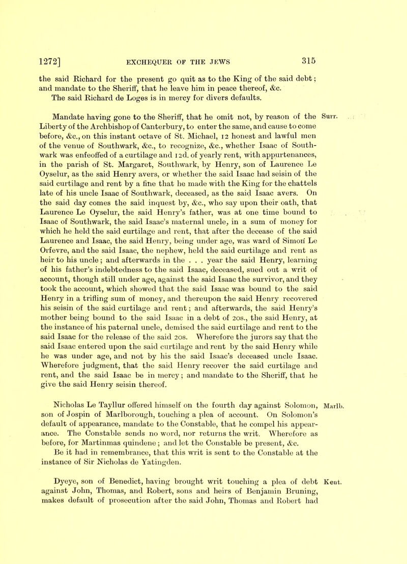 the said Richard for the present go quit as to the King of the said debt; and mandate to the Sheriff, that he leave him in peace thereof, &c. The said Richard de Loges is in mercy for divers defaults. Mandate having gone to the Sheriff, that he omit not, by reason of the Suit. Liberty of the Archbishop of Canterbury, to enter the same, and cause to come before, &c.,on this instant octave of St. Michael, 12 honest and lawful men of the venue of Southwark, &c., to recognize, &c., whether Isaac of South- wark was enfeoffed of a curtilage and i2d. of yearly rent, with appurtenances, in the parish of St. Margaret, Southwark, by Henry, son of Laurence Le Oyselur, as the said Henry avers, or whether the said Isaac had seisin of the said curtilage and rent by a line that he made with the King for the chattels late of his uncle Isaac of Southwark, deceased, as the said Isaac avers. On the said day comes the said inquest by, &c., who say upon their oath, that Laurence Le Oyselur, the said Henry’s father, was at one time bound to Isaac of Southwark, the said Isaac’s maternal uncle, in a sum of money for which he held the said curtilage and rent, that after the decease of the said Laurence and Isaac, the said Henry, being under age, was ward of Simon Le Orfevre, and the said Isaac, the nephew, held the said curtilage and rent as heir to his uncle; and afterwards in the . . . year the said Henry, learning of his father’s indebtedness to the said Isaac, deceased, sued out a writ of account, though still under age, against the said Isaac the survivor, and they took the account, which showed that the said Isaac was bound to the said Henry in a trifling sum of money, and thereupon the said Henry recovered his seisin of the said curtilage and rent; and afterwards, the said Henry’s mother being bound to the said Isaac in a debt of 20s., the said Henry, at the instance of his paternal uncle, demised the said curtilage and rent to the said Isaac for the release of the said 20s. Wherefore the jurors say that the said Isaac entered upon the said curtilage and rent by the said Henry while he was under age, and not by his the said Isaac’s deceased uncle Isaac. Wherefore judgment, that the said Henry recover the said curtilage and rent, and the said Isaac be in mercy; and mandate to the Sheriff, that he give the said Henry seisin thereof. Nicholas Le Tayllur offered himself on the fourth day against Solomon, Marlb. son of Jospin of Marlborough, touching a plea of account. On Solomon’s default of appearance, mandate to the Constable, that he compel his appear- ance. The Constable sends no word, nor returns the writ. Wherefore as before, for Martinmas quindene; and let the Constable be present, &c. Be it had in remembrance, that this writ is sent to the Constable at the instance of Sir Nicholas de Yatingden. Dyeye, son of Benedict, having brought writ touching a plea of debt Iieut. against John, Thomas, and Robert, sons and heirs of Benjamin Bruning, makes default of prosecution after the said John, Thomas and Robert had