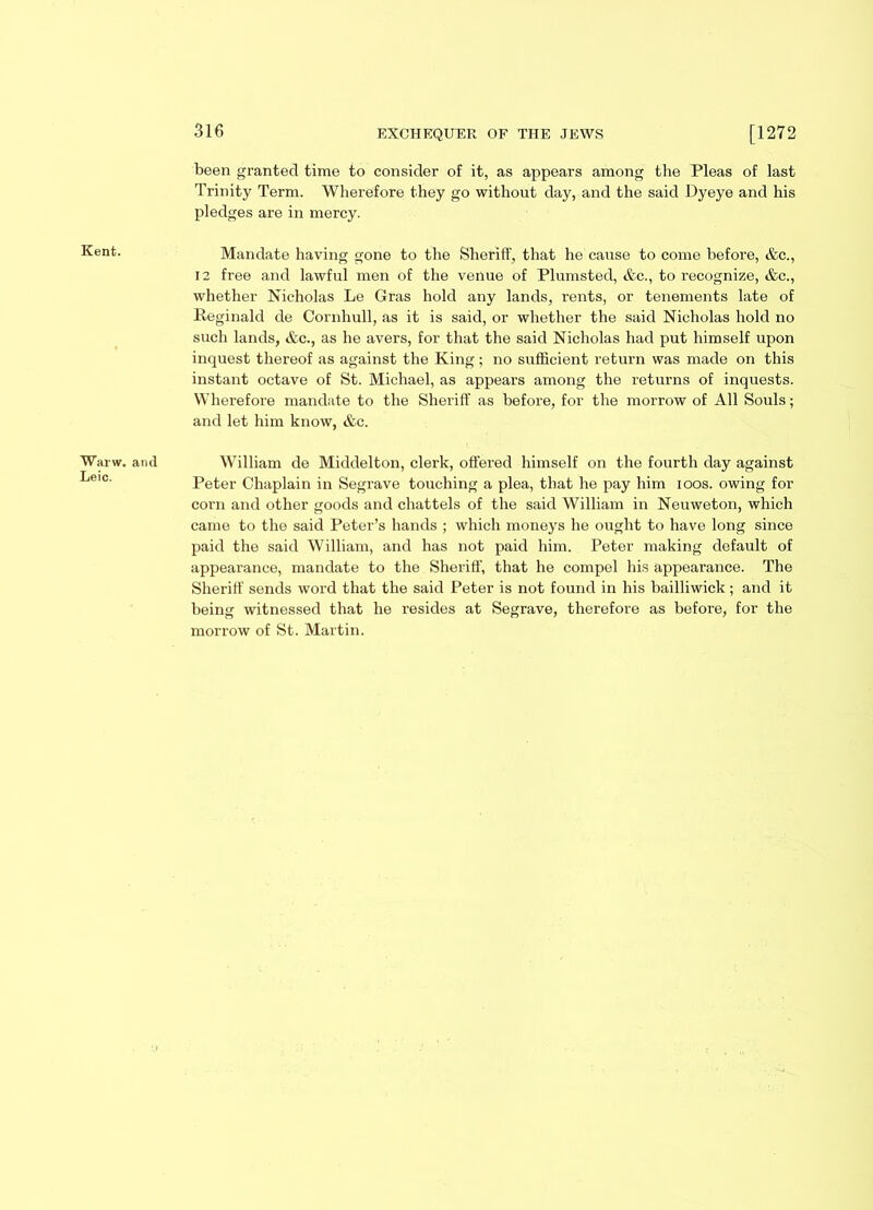 Kent. Warw. Lei’c. been granted time to consider of it, as appears among the Pleas of last Trinity Term. Wherefore they go without day, and the said Dyeye and his pledges are in mercy. Mandate having gone to the Sheriff, that he cause to come before, &c., 12 free and lawful men of the venue of Plumsted, &c., to recognize, &c., whether Nicholas Le Gras hold any lands, rents, or tenements late of Reginald de Cornhull, as it is said, or whether the said Nicholas hold no such lands, &c., as he avers, for that the said Nicholas had put himself upon inquest thereof as against the King ; no sufficient return was made on this instant octave of St. Michael, as appears among the returns of inquests. Wherefore mandate to the Sheriff as before, for the morrow of All Souls; and let him know, &c. and William de Middelton, clerk, offered himself on the fourth day against Peter Chaplain in Segrave touching a plea, that he pay him ioos. owing for corn and other goods and chattels of the said William in Neuweton, which came to the said Peter’s hands ; which moneys he ought to have long since paid the said William, and has not paid him. Peter making default of appearance, mandate to the Sheriff, that he compel his appearance. The Sheriff sends word that the said Peter is not found in his bailliwick; and it being witnessed that he resides at Segrave, therefore as before, for the morrow of St. Martin.