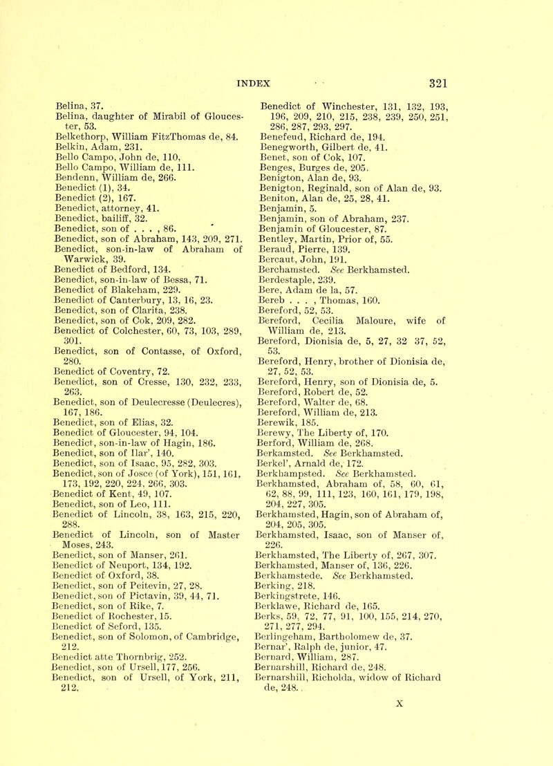 Belina, 37. Belina, daughter of Mirabil of Glouces- ter, 53. Belkethorp, William FitzThomas de, 84. Belkin, Adam, 231. Bello Campo, John de, 110, Bello Campo, William de, 111. Bendenn, William de, 266. Benedict (1), 34. Benedict (2), 167. Benedict, attorney, 41. Benedict, bailiff, 32. Benedict, son of . . . , 86. Benedict, son of Abraham, 143, 209, 271. Benedict, son-in-law of Abraham of Warwick, 39. Benedict of Bedford, 134. Benedict, son-in-law of Bessa, 71. Benedict of Blakeham, 229. Benedict of Canterbury, 13, 16, 23. Benedict, son of Clarita, 238. Benedict, son of Cok, 209, 282. Benedict of Colchester, 60, 73, 103, 289, 301. Benedict, son of Contasse, of Oxford, 280. Benedict of Coventry, 72. Benedict, son of Cresse, 130, 232, 233, 263. Benedict, son of Deulecresse (Deulecres), 167, 186. Benedict, son of Elias, 32. Benedict of Gloucester, 94, 104. Benedict, son-in-law of Hagin, 186. Benedict, son of liar’, 140. Benedict, son of Isaac, 95, 282, 303. Benedict, son of Josce (of York), 151,161. 173, 192, 220, 224. 266, 303. Benedict of Kent, 49, 107. Benedict, son of Leo, 111. Benedict of Lincoln, 38, 163, 215, 220, 288. Benedict of Lincoln, son of Master Moses, 243. Benedict, son of Manser, 261. Benedict of Neuport, 134, 192. Benedict of Oxford, 38. Benedict, son of Peitevin, 27, 28. Benedict, son of Pictavin, 39, 44, 71. Benedict, son of Rike, 7. Benedict of Rochester, 15. Benedict of Seford, 135. Benedict, son of Solomon, of Cambridge, 212. Benedict atte Thornbrig, 252. Benedict, son of Ursell, 177, 256. Benedict, son of Ursell, of York, 211, 212, Benedict of Winchester, 131, 132, 193, 196, 209, 210, 215, 238, 239, 250, 251, 286, 287, 293, 297. Benefeud, Richard de, 194. Benegworth, Gilbert de, 41. Benet, son of Cok, 107. Benges, Burges de, 205. Benigton, Alan de, 93. Benigton, Reginald, son of Alan de, 93. Beniton, Alan de, 25, 28, 41. Benjamin, 5. Benjamin, son of Abraham, 237. Benjamin of Gloucester, 87. Bentley, Martin, Prior of, 55. Beraud, Pierre, 139. Bercaut, John, 191. Berchamsted. Sec Berkhamsted. Berdestaple, 239. Bere, Adam de la, 57. Bereb . . . , Thomas, 160. Bereford, 52, 53. Bereford, Cecilia Maloure, wife of William de, 213. Bereford, Dionisia de, 5, 27, 32 37, 52, 53. Bereford, Henry, brother of Dionisia de, 27, 52, 53. Bereford, Henry, son of Dionisia de, 5. Bereford, Robert de, 52. Bereford, Walter de, 68. Bereford, William de, 213. Berewik, 185. Berewy, The Liberty of, 170. Berford, William de, 268. Berkamsted. See Berkhamsted. Berkel’, Arnald de, 172. Berkhampsted. See Berkhamsted. Berkhamsted, Abraham of, 58, 60, 61, 62, 88, 99, 111, 123, 160, 161, 179, 198, 204, 227, 305. Berkhamsted, Hagin, son of Abraham of, 204, 205, 305. Berkhamsted, Isaac, son of Manser of, 226. Berkhamsted, The Liberty of, 267, 307. Berkhamsted, Manser of, 136, 226. Berkhamstede. See Berkhamsted. Berking, 218. Berkingstrete, 146. Berklawe, Richard de, 165. Berks, 59, 72, 77, 91, 100, 155, 214, 270, 271, 277, 294. Berlingeham, Bartholomew de, 37. Bernar’, Ralph de, junior, 47. Bernard, William, 287. Beruarshill, Richard de, 248. Bernarshill, Richolda, widow of Richard de, 248. . X