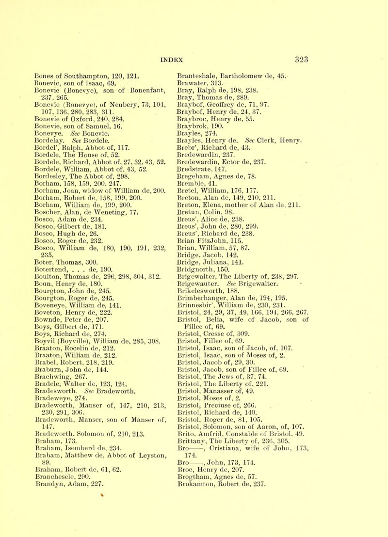 Bones of Southampton, 120, 121. Bonevic, son of Isaac, 69. Bonevie (Bonevve), son of Bonenfant, 237, 265. Bonevie (Bonevye), of Neubery, 73, 104, 107, 136, 280, 283, 311. Bonevie of Oxford, 240, 284. Bonevie, son of Samuel, 16. Bonevye. See Bonevie. Bordelay. See Bordele. Bordel’, Ralph, Abbot of, 117. Bordele, The House of, 52. Bordele, Richard, Abbot of, 27, 32, 43, 52. Bordele, William, Abbot of, 43, 52. Bordesley, The Abbot of, 298. Borham, 158, 159, 200, 247. Borham, Joan, widow of William de, 200. Borham, Robert de, 158, 199, 200. Borham, William de, 199, 200. Boscher, Alan, de Weneting, 77. Bosco, Adam de, 234. Bosco, Gilbert de, 181. Bosco, Hugh de, 26. Bosco, Roger de, 232. Bosco, William de, 180, 190, 191, 232, 235. Boter, Thomas, 300. Botertend, . . . de, 190. Boulton, Thomas de, 296, 298, 304, 312. Boun, Henry de, 180. Bourgton, John de, 245. Bourgton, Roger de, 245. Boveneye, William de, 141. Boveton, Henry de, 222. Bownde, Peter de, 207. Boys, Gilbert de, 171. Boys, Richard de, 274. Boyvil (Boyville), William de, 285, 308. Braaton, Rocelin de, 212. Braaton, William de, 212. Brabel, Robert, 218, 219. Braburn, John de, 144. Brachwing, 267. Bradele, Walter de, 123, 124. Bradesworth. See Bradeworth. Bradeweye, 274. Bradeworth, Manser of, 147, 210, 213, 230, 291, 306. Bradeworth, Manser, son of Manser of, 147. Bradeworth, Solomon of, 210, 213. Braham, 173. Braham, Isemberd de, 234. Braham, Matthew de, Abbot of Leyston, 89. Braham, Robert de, 61, 62. Branchesele, 290. Brandyn, Adam, 227. Branteshale, Bartholomew de, 45. Brawater, 313. Bray, Ralph de, 198, 238. Bray, Thomas de, 289. Braybof, Geoffrey de, 71, 97. Braybof, Henry de, 24, 37. Braybroc, Henry de, 55. Braybrok, 190. Brayles, 274. Brayles, Henry de. See Clerk, Henry. Brebr’, Richard de, 43. Bredewardin, 237. Bredewardin, Ector de, 237. Bredstrate, 147. Bregeham, Agnes de, 78. Bremble, 41. Bretel, William, 176, 177. Breton, Alan de, 149, 210, 211. Breton, Elena, mother of Alan de, 211. Bretun, Colin, 98. Breus’, Alice de, 238. Breus’, John de, 280, 299. Breus’, Richard de, 238. Brian FitzJohn, 115. Brian, William, 57, 87. Bridge, Jacob, 142. Bridge, Juliana, 141. Bridgnorth, 150. Brigewalter, The Liberty of, 238, 297. Brigewauter. See Brigewalter. Brikeleswortli, 188. Brimberhanger, Alan de, 194, 195. Brinnesbir’, William de, 230, 231. Bristol, 24, 29, 37, .49, 166, 194, 266, 267. Bristol, Belia, wife of Jacob, son of Fillee of, 69. Bristol, Cresse of, 309. Bristol, Fillee of, 69. Bristol, Isaac, son of Jacob, of, 107. Bristol, Isaac, son of M oses of, 2. Bristol, Jacob of, 29, 30. Bristol, Jacob, son of Fillee of, 69. Bristol, The Jews of, 37, 74. Bristol, The Liberty of, 221. Bristol, Manasser of, 49. Bristol, Moses of, 2. Bristol, Preciuse of, 266. Bristol, Richard de, 140. Bristol, Roger de, 81, 105. Bristol, Solomon, son of Aaron, of, 107. Brito, Amfrid, Constable of Bristol, 49. Brittany, The Liberty of, 236, 305. Bro , Cristiana, wife of John, 173, 174. Bro , John, 173, 174. Broc, Henry de, 207. Brogtham, Agnes de, 57. Brokamton, Robert de, 237.