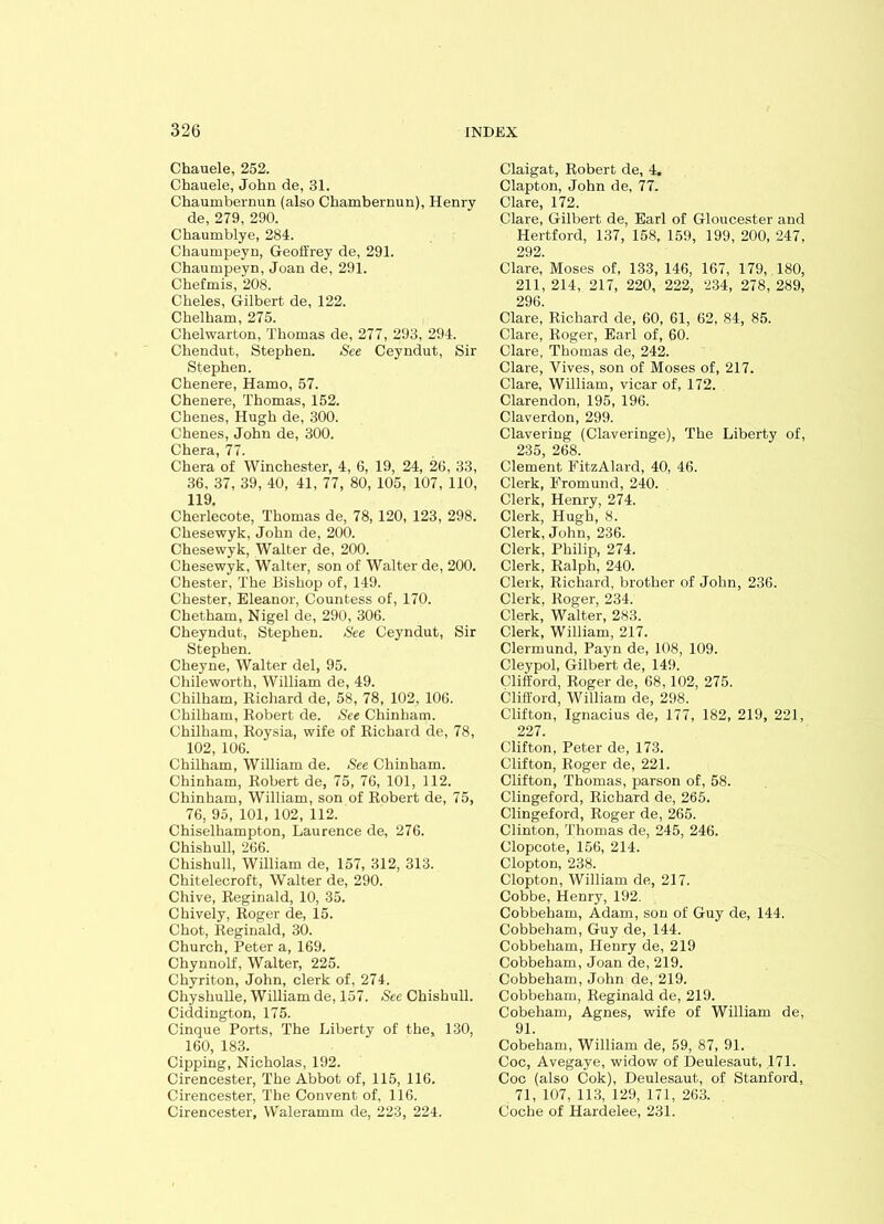 Chauele, 252. Chauele, John de, 31. Chaumbernun (also Chambernun), Henry de, 279, 290. Cbaumblye, 284. Chaumpeyn, Geoffrey de, 291. Chaumpeyn, Joan de, 291. Cbefmis, 208. Cheles, Gilbert de, 122. Chelham, 275. Chelwarton, Thomas de, 277, 293, 294. Chendut, Stephen. See Ceyndut, Sir Stephen. Chenere, Hamo, 57. Chenere, Thomas, 152. Chenes, Hugh de, 300. Chenes, John de, 300. Chera, 77. Chera of Winchester, 4, 6, 19, 24, 26, 33, 36, 37, 39, 40, 41, 77, 80, 105, 107, 110, 119. Cherlecote, Thomas de, 78, 120, 123, 298. Chesewyk, John de, 200. Chesewyk, Walter de, 200. Chesewyk, Walter, son of Walter de, 200. Chester, The Bishop of, 149. Chester, Eleanor, Countess of, 170. Chetham, Nigel de, 290, 306. Cheyndut, Stephen. See Ceyndut, Sir Stephen. Cheyne, Walter del, 95. Chileworth, William de, 49. Chilham, Richard de, 58, 78, 102, 106. Chilham, Robert de. See Chinham. Chilham, Roysia, wife of Richard de, 78, 102, 106. Chilham, William de. See Chinham. Chinham, Robert de, 75, 76, 101, 112. Chinham, William, son of Robert de, 75, 76, 95, 101, 102, 112. Chiselhampton, Laurence de, 276. Chishull, 266. Chishull, William de, 157, 312, 313. Chitelecroft, Walter de, 290. Chive, Reginald, 10, 35. Chively, Roger de, 15. Chot, Reginald, 30. Church, Peter a, 169. Chynnolf, Walter, 225. Chyriton, John, clerk of, 274. Chyshulle, William de, 157. See Chishull. Ciddington, 175. Cinque Ports, The Liberty of the, 130, 160, 183. Cipping, Nicholas, 192. Cirencester, The Abbot of, 115, 116. Cirencester, The Convent of, 116. Cirencester, Waleramm de, 223, 224. Claigat, Robert de, 4. Clapton, John de, 77. Clare, 172. Clare, Gilbert de, Earl of Gloucester and Hertford, 137, 158, 159, 199, 200, 247, 292. Clare, Moses of, 133, 146, 167, 179, 180, 211, 214, 217, 220, 222, 234, 278, 289, 296. Clare, Richard de, 60, 61, 62, 84, 85. Clare, Roger, Earl of, 60. Clare, Thomas de, 242. Clare, Yives, son of Moses of, 217. Clare, William, vicar of, 172. Clarendon, 195, 196. Claverdon, 299. Clavering (Claveringe), The Liberty of, 235, 268. Clement FitzAlard, 40, 46. Clerk, Eromund, 240. Clerk, Henry, 274. Clerk, Hugh, 8. Clerk, John, 236. Clerk, Philip, 274. Clerk, Ralph, 240. Clerk, Richard, brother of John, 236. Clerk, Roger, 234. Clerk, Walter, 283. Clerk, William, 217. Clermund, Payn de, 108, 109. Cleypol, Gilbert de, 149. Clifford, Roger de, 68,102, 275. Clifford, William de, 298. Clifton, Ignacius de, 177, 182, 219, 221, 227. Clifton, Peter de, 173. Clifton, Roger de, 221. Clifton, Thomas, parson of, 58. Clingeford, Richard de, 265. Clingeford, Roger de, 265. Clinton, Thomas de, 245, 246. Clopcote, 156, 214. Clopton, 238. Clopton, William de, 217. Cobbe, Henry, 192. Cobbeham, Adam, son of Guy de, 144. Cobbeham, Guy de, 144. Cobbeham, Henry de, 219 Cobbeham, Joan de, 219. Cobbeham, John de, 219. Cobbeham, Reginald de, 219. Cobeham, Agnes, wife of William de, 91. Cobeham, William de, 59, 87, 91. Coc, Avegaye, widow of Deulesaut, 171. Coc (also Cok), Deulesaut, of Stanford, 71, 107, 113, 129, 171, 263. Coche of Hardelee, 231.