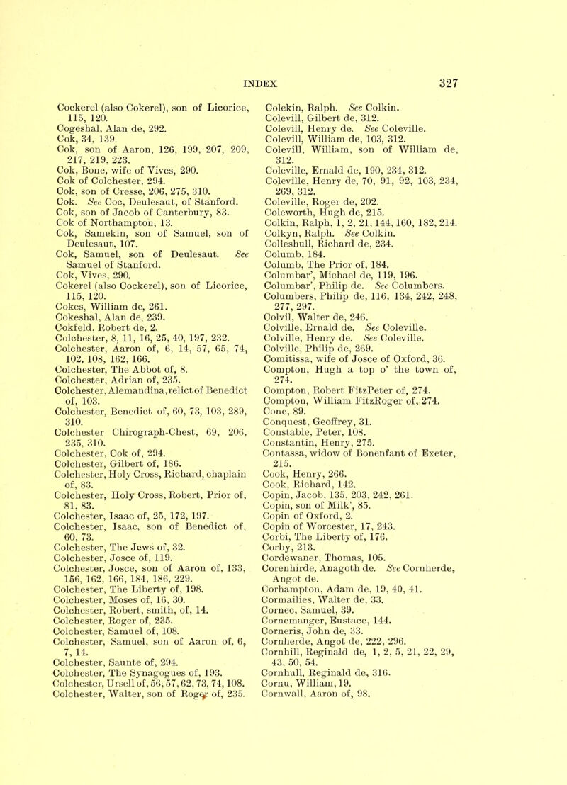 Cockerel (also Cokerel), son of Licorice, 115, 120. Cogeshal, Alan de, 292. Cok, 34, 139. Cok, son of Aaron, 126, 199, 207, 209, 217, 219, 223. Cok, Bone, wife of Yives, 290. Cok of Colchester, 294. Cok, son of Cresse, 206, 275, 310. Cok. See Coc, Deulesaut, of Stanford. Cok, son of Jacob of Canterbury, 83. Cok of Northampton, 13. Cok, Samekin, son of Samuel, son of Deulesaut, 107. Cok, Samuel, son of Deulesaut. See Samuel of Stanford. Cok, Yives, 290. Cokerel (also Cockerel), son of Licorice, 115, 120. Cokes, William de, 261. Cokeshal, Alan de, 239. Cokfeld, Robert de, 2. Colchester, 8, 11, 16, 25, 40, 197, 232. Colchester, Aaron of, 6, 14, 57, 65, 74, 102, 108, 162, 166. Colchester, The Abbot of, 8. Colchester, Adrian of, 235. Colchester, Alemandina, relict of Benedict of, 103. Colchester, Benedict of, 60, 73, 103, 289, 310. Colchester Chirograph-Chest, 69, 206, 235, 310. Colchester, Cok of, 294. Colchester, Gilbert of, 186. Colchester, Holy Cross, Richard, chaplain of, 83. Colchester, Holy Cross, Robert, Prior of, 81, 83. Colchester, Isaac of, 25, 172, 197. Colchester, Isaac, son of Benedict of, 60, 73. Colchester, The Jews of, 32. Colchester, Josce of, 119. Colchester, Josce, son of Aaron of, 133, 156, 162, 166, 184, 186, 229. Colchester, The Liberty of, 198. Colchester, Moses of, 16, 30. Colchester, Robert, smith, of, 14. Colchester, Roger of, 235. Colchester, Samuel of, 108. Colchester, Samuel, son of Aaron of, 6, 7, 14. Colchester, Saunte of, 294. Colchester, The Synagogues of, 193. Colchester, Ursell of, 56,57,62,73, 74,108. Colchester, Walter, son of Rog^- of, 235. Colekin, Ralph. See Colkin. Colevill, Gilbert de, 312. Colevill, Henry de. See Coleville. Colevill, William de, 103, 312. Colevill, William, son of William de, 312. Coleville, Ernald de, 190, 234, 312. Coleville, Henry de, 70, 91, 92, 103, 234, 269, 312. Coleville, Roger de, 202. Coleworth, Hugh de, 215. Colkin, Ralph, 1, 2, 21,144,160, 182, 214. Colkyn, Ralph. See Colkin. Colleshull, Richard de, 234. Columb, 184. Columb, The Prior of, 184. Columbar’, Michael de, 119, 196. Columbar’, Philip de. See Columbers. Columbers, Philip de, 116, 134, 242, 248, 277, 297. Colvil, Walter de, 246. Colville, Ernald de. See Coleville. Colville, Henry de. See Coleville. Colville, Philip de, 269. Comitissa, wife of Josce of Oxford, 36. Compton, Hugh a top o’ the town of, 274. Compton, Robert FitzPeter of, 274. Compton, William FitzRoger of, 274. Cone, 89. Conquest, Geoffrey, 31. Constable, Peter, 108. Constantin, Henry, 275. Contassa, widow of Bonenfant of Exeter, 215. Cook, Henry, 266. Cook, Richard, 142. Copin, Jacob, 135, 203, 242, 261. Copin, son of Milk’, 85. Copin of Oxford, 2. Copin of Worcester, 17, 243. Corbi, The Liberty of, 176. Corby, 213. Cordewaner, Thomas, 105. Corenhirde, Anagoth de. See Cornherde, Angot de. Corhampton, Adam de, 19, 40, 41. Cormailies, Walter de, 33. Cornec, Samuel, 39. Cornemanger, Eustace, 144. Corneris, John de, 33. Cornherde, Angot de, 222, 296. Cornhill, Reginald de, 1, 2, 5, 21, 22, 29, 43, 50, 54. Cornliull, Reginald de, 316. Cornu, William, 19. Cornwall, Aaron of, 98.