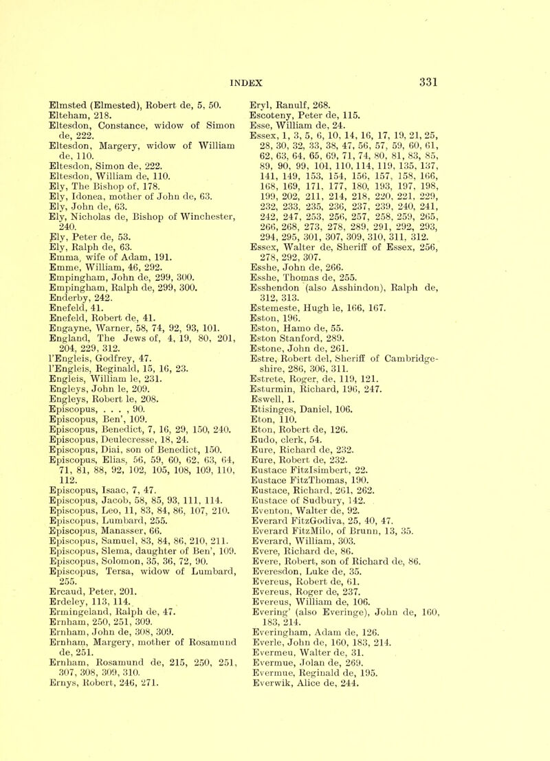 Elmsted (Elmested), Robert de, 5, 50. Elteham, 218. Eltesdon, Constance, widow of Simon de, 222. Eltesdon, Margery, widow of William de, 110. Eltesdon, Simon de, 222. Eltesdon, William de, 110. Ely, The Bishop of, 178. Ely, Idonea, mother of John de, 63. Ely, .John de, 63. Ely, Nicholas de, Bishop of Winchester, 240. ply, Peter de, 53. Ely, Ralph de, 63. Emma, wife of Adam, 191. Emme, William, 46, 292. Empingham, John de, 299, 300. Empingham, Ralph de, 299, 300. Enderby, 242. Enefeld, 41. Enefeld, Robert de, 41. Engayne, Warner, 58, 74, 92, 93, 101. England, The Jews of, 4, 19, 80, 201, 204, 229, 312. l’Engleis, Godfrey, 47. l’Engleis, Reginald, 15, 16, 23. Engleis, William le, 231. Engleys, John le, 209. Engleys, Robert le, 208. Episcopus, . . . , 90. Episcopus, Ben’, 109. Episcopus, Benedict, 7, 16, 29, 150, 240. Episcopus, Deulecresse, 18, 24. Episcopus, Diai, son of Benedict, 150. Episcopus, Elias, 56, 59, 60, 62, 63, 64, 71, 81, 88, 92, 102, 105, 108, 109, 110, 112. Episcopus, Isaac, 7, 47. Episcopus, Jacob, 58, 85, 93, 111, 114. Episcopus, Leo, 11, 83, 84, 86, 107, 210. Episcopus, Lumbard, 255. Episcopus, Manasser, 66. Episcopus, Samuel, 83, 84, 86, 210, 211. Episcopus, Slema, daughter of Ben’, 109. Episcopus, Solomon, 35, 36, 72, 90. Episcopus, Tersa, widow of Lumbard, 255. Ercaud, Peter, 201. Erdeley, 113, 114. Ermingeland, Ralph de, 47. Ernham, 250, 251, 309. Ernham, John de, 308, 309. Ernham, Margery, mother of Rosamund de, 251. Ernham, Rosamund de, 215, 250, 251, 307, 308, 309, 310. Ernys, Robert, 246, 271. Eryl, Ranulf, 268. Escoteny, Peter de, 115. Esse, William de, 24. Essex, 1, 3, 5, 6, 10, 14, 16, 17, 19, 21, 25, 28, 30, 32, 33, 38, 47, 56, 57, 59, 60, 61, 62, 63, 64, 65, 69, 71, 74, 80, 81, 83, 85, 89, 90, 99, 101, HO, 114, 119, 135, 137, 141, 149, 153, 154, 156, 157, 158, 166, 168, 169, 171, 177, 180, 193, 197, 198, 199, 202, 211, 214, 218, 220, 221, 229, 232, 233, 235, 236, 237, 239, 240, 241, 242, 247, 253, 256, 257, 258, 259, 265, 266, 268, 273, 278, 289, 291, 292, 293, 294, 295, 301, 307, 309, 310, 311, 312. Essex, Walter de, Sheriff of Essex, 256, 278, 292, 307. Esshe, John de, 266. Esshe, Thomas de, 255. Esshendon (also Asshindon), Ralph de, 312, 313. Estemeste, Hugh le, 166, 167. Eston, 196. Eston, Hamo de, 55. Eston Stanford, 289. Estone, John de, 261. Estre, Robert del, Sheriff of Cambridge- shire, 286, 306, 311. Estrete, Roger, de, 119, 121. Esturmin, Richard, 196, 247. Eswell, 1. Etisinges, Daniel, 106. Eton, 110. Eton, Robert de, 126. Eudo, clerk, 54. Eure, Richard de, 232. Eure, Robert de, 232. Eustace Fitzlsimbert, 22. Eustace FitzThomas, 190. Eustace, Richard, 261, 262. Eustace of Sudbury, 142. Eventon, Walter de, 92. Everard FitzGodiva, 25, 40, 47. Everard FitzMilo, of Brunn, 13, 35. Everard, William, 303. Evere, Richard de, 86. Evere, Robert, son of Richard de, 86. Everesdon, Luke de, 35. Evereus, Robert de, 61. Evereus, Roger de, 237. Evereus, William de, 106. Evering’ (also Everinge), John de, 160, 183, 214. Everingliam, Adam de, 126. Everle, John de, 160, 183, 214. Evermeu, Walter de, 31. Evermue, Jolan de, 269. Evermue, Reginald de, 195. Everwik, Alice de, 244.