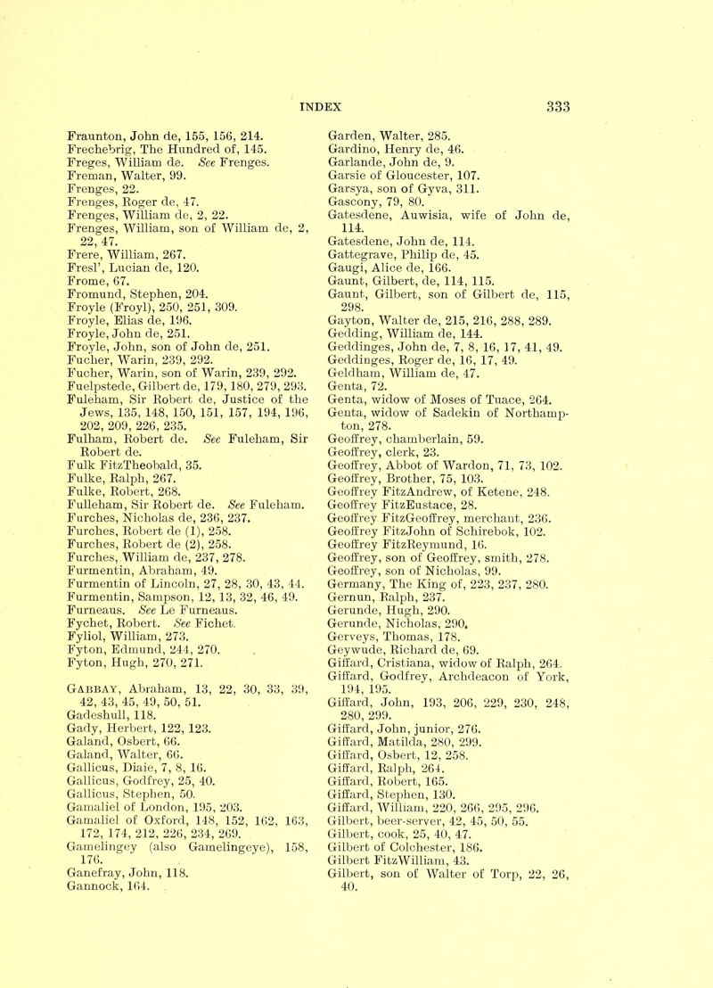 Fraunton, John de, 155, 156, 214. Frechebrig, The Hundred of, 145. Freges, William de. See Frenges. Freman, Walter, 99. Frenges, 22. Frenges, Roger de, 47. Frenges, William de, 2, 22. Frenges, William, son of William de, 2, 22, 47. Frere, William, 267. Fresl’, Lucian de, 120. Frome, 67. Fromund, Stephen, 204. Froyle (Froyl), 250, 251, 309. Froyle, Elias de, 196. Froyle, John de, 251. Froyle, John, son of John de, 251. Fucher, Warin, 239, 292. Fucher, Warin, son of Warin, 239, 292. Fuelpstede, Gilbert de, 179,180, 279, 293. Fuleham, Sir Robert de, Justice of the Jews, 135, 148, 150, 151, 157, 194, 196, 202, 209, 226, 235. Fulham, Robert de. See Fuleham, Sir Robert de. Fulk FitzTheobald, 35. Fulke, Ralph, 267. Fulke, Robert, 268. Fulleham, Sir Robert de. See Fuleham. Furches, Nicholas de, 236, 237. Furches, Robert de (1), 258. Furches, Robert de (2), 258. Furches, William de, 237, 278. Furmentin, Abraham, 49. Furmentin of Lincoln, 27, 28, 30, 43, 44. Furmentin, Sampson, 12, 13, 32, 46, 49. Furneaus. See Le Furneaus. Fychet, Robert. See Fichet. Fyliol, William, 273. Fyton, Edmund, 244, 270. Fyton, Hugh, 270, 271. Gabbay, Abraham, 13, 22, 30, 33, 39, 42, 43, 45, 49, 50, 51. Gadeshull, 118. Gady, Herbert, 122, 123. Galand, Osbert, 66. Galand, Walter, 66. Gallicus, Diaie, 7, 8, 16. Gallicus, Godfrey, 25, 40. Gallicus, Stephen, 50. Gamaliel of London, 195, 203. Gamaliel of Oxford, 148, 152, 162, 163, 172, 174, 212, 226, 234, 269. Gamelingey (also Gamelingeye), 158, 176. Ganefray, John, 118. Gannock, 164. Garden, Walter, 285. Gardino, Henry de, 46. Garlande, John de, 9. Garsie of Gloucester, 107. Garsya, son of Gyva, 311. Gascony, 79, 80. Gatesdene, Auwisia, wife of John de, 114. Gatesdene, John de, 114. Gattegrave, Philip de, 45. Gaugi, Alice de, 166. Gaunt, Gilbert, de, 114, 115. Gaunt, Gilbert, son of Gilbert de, 115, 298. Gayton, Walter de, 215, 216, 288, 289. Gedding, William de, 144. Geddinges, John de, 7, 8, 16, 17, 41, 49. Geddinges, Roger de, 16, 17, 49. Geldham, William de, 47. Genta, 72. Genta, widow of Moses of Tuace, 264. Genta, widow of Sadekin of Northamp- ton, 278. Geoffrey, chamberlain, 59. Geoffrey, clerk, 23. Geoffrey, Abbot of Wardon, 71, 73, 102. Geoffrey, Brother, 75, 103. Geoffrey FitzAndrew, of Ketene, 248. Geoffrey FitzEustace, 28. Geoffrey FitzGeoffrey, merchant, 236. Geoffrey FitzJohn of Schirebok, 102. Geoffrey FitzReymund, 16. Geoffrey, son of Geoffrey, smith, 278. Geoffrey, son of Nicholas, 99. Germany, The King of, 223, 237, 280. Gernun, Ralph, 237. Gerunde, Hugh, 290. Gerunde, Nicholas, 290. Gerveys, Thomas, 178. Geywude, Richard de, 69. Giffard, Cristiana, widow of Ralph, 264. Giffard, Godfrey, Archdeacon of York, 194, 195. Giffard, John, 193, 206, 229, 230, 248, 280, 299. Giffard, John, junior, 276. Giffard, Matilda, 280, 299. Giffard, Osbert, 12, 258. Giffard, Ralph, 264. Giffard, Robert, 165. Giffard, Stephen, 130. Giffard, William, 220, 266, 295, 296. Gilbert, beer-server, 42, 45, 50, 55. Gilbert, cook, 25, 40, 47. Gilbert of Colchester, 186. Gilbert FitzWilliam, 43. Gilbert, son of Walter of Torp, 22, 26, 40.