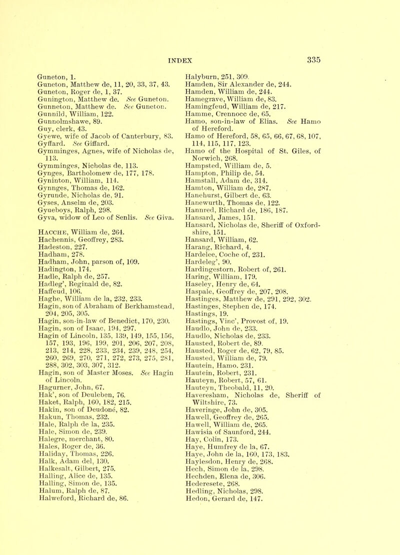 Guneton, 1. Guneton, Matthew de, 11, 20, 33, 37, 43. Guneton, Roger de, 1, 37. Gunington, Matthew de. See Guneton. Gunneton, Matthew de. See Guneton. Gunnild, William, 122. Gunnolmshawe, 89. Guy, clerk, 43. Gyewe, wife of Jacob of Canterbury, 83. Gyffard. See Giffard. Gymminges, Agnes, wife of Nicholas de, 113. Gymminges, Nicholas de, 113. Gynges, Bartholomew de, 177, 178. Gyninton, William, 114. Gynnges, Thomas de, 162. Gyrunde, Nicholas de, 91. Gyses, Anselm de, 203. Gyueboys, Ralph, 298. Gyva, widow of Leo of Senlis. See Giva. Hacche, William de, 264. Hachennis, Geoffrey, 283. Hadeston, 227. Hadham, 278. Hadham, John, parson of, 109. Hadington, 174. Hadle, Ralph de, 257. Hadleg’, Reginald de, 82. Haffeud, 106. Haghe, William de la, 232, 233. Hagin, son of Abraham of Berkhamstead, 204, 205, 305. Hagin, son-in-law of Benedict, 170, 230. Hagin, son of Isaac, 194, 297. Hagin of Lincoln, 135, 139, 149, 155,156, 157, 193, 196, 199, 201, 206, 207, 208, 213, 214, 228, 233, 234, 239, 248, 254, 260, 269, 270, 271, 272, 273, 275, 281, 288, 302, 303, 307, 312. Hagin, son of Master Moses. See Hagin of Lincoln. Hagurner, John, 67. Hak’, son of Deuleben, 76. Haket, Ralph, 160, 182, 215. Hakin, son of Deudone, 82. Hakun, Thomas, 232. Hale, Ralph de la, 235. Hale, Simon de, 239. Halegre, merchant, 80. Hales, Roger de, 36. Haliday, Thomas, 226. Halk, Adam del, 130. Halkesalt, Gilbert, 275. Hailing, Alice de, 135. Hailing, Simon de, 135. Halum, Ralph de, 87. Halweford, Richard de, 86. Halyburn, 251, 309. Hamden, Sir Alexander de, 244. Hamden, William de, 244. Hamegrave, William de, 83. Hamingfeud, William de, 217. Hamme, Crennocc de, 65. Hamo, son-in-law of Elias. See Hamo of Hereford. Hamo of Hereford, 58, 65, 66, 67, 68,107, 114, 115, 117, 123. Hamo of the Hospital of St. Giles, of Norwich, 268. Hampsted, William de, 5. Hampton, Philip de, 54. Hamstall, Adam de, 314. Hamton, William de, 287. Hanehurst, Gilbert de. 63. Hanewurth, Thomas de, 122. Hannred, Richard de, 186, 187. Hansard, James, 151. Hansard, Nicholas de, Sheriff of Oxford- shire, 151. Hansard, William, 62. Harang, Richard, 4. Hardelee, Coche of, 231. Hardeleg’, 90. Hardingestorn, Robert of, 261. Haring, William, 179. Haseley, Henry de, 64. Haspale, Geoffrey de, 207, 208. Hastinges, Matthew de, 291, 292, 302. Hastinges, Stephen de, 174. Hastings, 19. Hastings, Vine’, Provost of, 19. Haudlo, John de, 233. Haudlo, Nicholas de, 233. Hausted, Robert de, 89. Hausted, Roger de, 62, 79, 85. Hausted, William de, 79. Hautein, Hamo. 231. Hautein, Robert, 231. Hauteyn, Robert, 57, 61. Hauteyn, Theobald, 11, 20. Havereskam, Nicholas de, Sheriff of Wiltshire, 73. Haveringe, John de, 305. Hawell, Geoffrey de, 265. Hawell, William de, 265. Hawisia of Saunford, 244. Hay, Colin, 173. Haye, Humfrey de la, 67. Haye, John de la, 160, 173, 183. Haylesdon, Henry de, 268. Hech, Simon de la, 298. Hechden, Elena de, 306. Hedereset.e, 268. Hedling, Nicholas, 298. Hedon, Gerard de, 147.