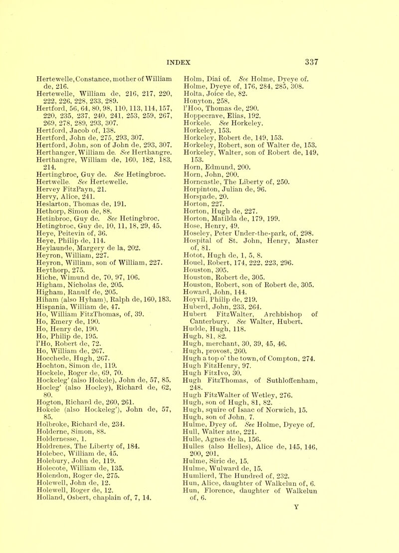 Hertewelle, Constance, mother of William de, 216. Hertewelle, William de, 216, 217, 220, 222, 226, 228, 233, 289. Hertford, 56, 64, 80, 98, 110, 113, 114,157, 220, 235, 237, 240, 241, 253, 259, 267, 269, 278, 289, 293, 307. Hertford, Jacob of, 138. Hertford, John de, 275, 293, 307. Hertford, John, son of John de, 293, 307. Herthanger, William de. See Herthangre. Herthangre, William de, 160, 182, 183, 214. Hertingbroc, Guy de. See Hetingbroc. Hertwelle. See Hertewelle. Hervey FitzPayn, 21. Hervy, Alice, 241. Heslarton, Thomas de, 191. Hethorp, Simon de, 88. Hetinbroc, Guy de. Sec Pletingbroc. Hetingbroc, Guy de, 10, 11, 18, 29, 45. Heye, Peitevin of, 36. Heye, Philip de, 114. Heylaunde, Margery de la, 202. Heyron, William, 227. Heyron, William, son of William, 227. Heythorp, 275. Hiche, Wimund de, 70, 97, 106. Higham, Nicholas de, 205. Higham, Ranulf de, 205. Hiham (also Hyham), Ralph de, 160,183. Hispania, William de, 47. Ho, William FitzThomas, of, 39. Ho, Emery de, 190. Ho, Henry de, 190. Ho, Philip de, 195. l’Ho, Robert de, 72. Ho, William de, 267. Hoccliede, Hugh, 267. Hochton, Simon de, 119. Hockele, Roger de, 69, 70. Hockeleg’ (also Hokele), John de, 57, 85. Hocleg’ (also Hocley), Richard de, 62, 80. Hogton, Richard de, 260, 261. Hokele (also Hockeleg’), John de, 57, 85. Holbroke, Richard de, 234. Holderne, Simon, 88. Holdernesse, 1. Holdrenes, The Liberty of, 184. Holebec, William de, 45. Holebury, John de, 119. Holecote, William de, 135. Holendon, Roger de, 275. Holewell, John de, 12. Holewell, Roger de, 12. Holland, Osbert, chaplain of, 7, 14. Holm, Diai of. See Holme, Dyeye of. Holme, Dyeye of, 176, 284, 285, 308. Holta, Joice de, 82. Honyton, 258. l’Hoo, Thomas de, 290. Hoppecrave, Elias, 192. Horkele. See Horkeley. Horkeley, 153. Horkeley, Robert de, 149, 153. Horkeley, Robert, son of Walter de, 153. Horkeley, Walter, son of Robert de, 149, 153. Horn, Edmund, 200. Horn, John, 200. Horncastle, The Liberty of, 250. Horpinton, Julian de, 96. Horspade, 20. Horton, 227. Horton, Hugh de, 227. Horton, Matilda de, 179, 199. Hose, Henry, 49. Hoseley, Peter Under-the-park, of, 298. Hospital of St. John, Henry, Master of, 81. Hotot, Hugh de, 1, 5, 8. Houel, Robert, 174, 222, 223, 296. Houston, 305. Houston, Robert de, 305. Houston, Robert, son of Robert de, 305. Howard, John, 144. Hoyvil, Philip de, 219. Huberd, John, 233, 264. Hubert FitzWalter, Archbishop of Canterbury. See Walter, Hubert. Hudde, Hugh, 118. Hugh, 81, 82. Hugh, merchant, 30, 39, 45, 46. Hugh, provost, 260. Hugh a top o’ the town, of Compton, 274. Hugh FitzHenry, 97. Hugh Fitzlvo, 30. Hugh FitzThomas, of Suthloffenham, 248. Hugh FitzWalter of Wetley, 276. Hugh, son of Hugh, 81, 82. Hugh, squire of Isaac of Norwich, 15. Hugh, son of John, 7. Hulme, Dyey of. See Holme, Dyeye of. Hull, Walter atte, 221. Hulle, Agnes de la, 156. Hulles (also Helles), Alice de, 145, 146, 200, 201. Hulme, Siric de, 15. Hulme, Wulward de, 15. Humlierd, The Hundred of, 232. Hun, Alice, daughter of Walkelun of, 6. Hun, Florence, daughter of Walkelun of, 6. Y