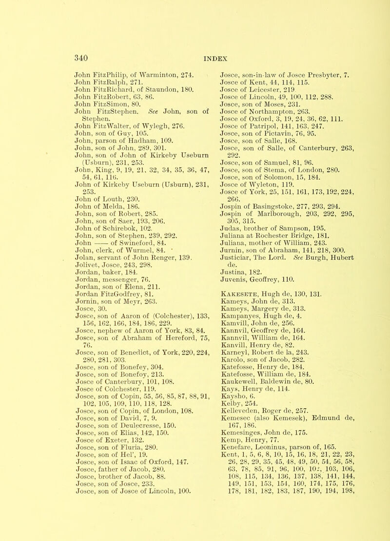 John FitzPhilip, of Warminton, 274. John FitzRalph, 271. John Fit.zRichard, of Staundon, 180. John FitzRoberfc, 63, 86. John FitzSimon, 80. John FitzStephen. See John, son of Stephen. John FitzWalter, of Wylegh, 276. John, son of Guy, 105. John, parson of Hadham, 109. John, son of John, 289, 301. John, son of John of Kirkeby Useburn (Usburn), 231, 253. John, King, 9, 19, 21, 32, 34, 35, 36, 47, 54, 61, 116. John of Kirkeby Useburn (Usburn), 231, 253. John of Louth, 230. John of Melda, 186. John, son of Robert, 285. John, son of Saer, 193, 206. John of Schirebok, 102. John, son of Stephen, 239, 292. John of Swineford, 84. John, clerk, of Wurmel, 84. * Jolan, servant of John Renger, 139. Jolivet, Josce, 243, 298. Jordan, baker, 184. Jordan, messenger, 76. Jordan, son of Elena, 211. Jordan FitzGodfrey, 81. Jornin, son of Meyr, 263. Josce, 30. Josce, son of Aaron of (Colchester), 133, 156, 162, 166, 184, 186, 229. Josce, nephew of Aaron of York, 83, 84. Josce, son of Abraham of Hereford, 75, 76. Josce, son of Benedict, of York, 220, 224, 280, 281, 303. Josce, son of Bonefey, 304. Josce, son of Bonefoy, 213. Josce of Canterbury, 101, 108. Josce of Colchester, 119. Josce, son of Copin, 55, 56, 85, 87, 88, 91, 102, 105, 109, 110, 118, 128. Josce, son of Copin, of London, 108. Josce, son of David, 7, 9. Josce, son of Deulecresse, 150. Josce, son of Elias, 142, 150. Josce of Exeter, 132. Josce, son of Fluria, 280. Josce, son of Hel’, 19. Josce, son of Isaac of Oxford, 147. Josce, father of Jacob, 280. Josce, brother of Jacob, 88. Josce, son of Josce, 233. Josce, son of Josce of Lincoln, 100. Josce, son-in-law of Josce Presbyter, 7. Josce of Kent, 44, 114, 115. Josce of Leicester, 219 Josce of Lincoln, 49, 100, 112, 288. Josce, son of Moses, 231. Josce of Northampton, 263. Josce of Oxford, 3, 19, 24, 36, 62, 111. Josce of Patripol, 141, 163, 247. Josce, son of Pictavin, 76, 95. Josce, son of Salle, 168. Josce, son of Salle, of Canterbury, 263, 292. Josce, son of Samuel, 81, 96. Josce, son of Sterna, of London, 280. Josce, son of Solomon, 15, 184. Josce of Wyleton, 119. Josce of York, 25, 151, 161, 173,192, 224, 266. Jospin of Basingstoke, 277, 293, 294. Jospin of Marlborough, 203, 292, 295, 305, 315. Judas, brother of Sampson, 195. Juliana at Rochester Bridge, 181. Juliana, mother of William, 243. Jurnin, son of Abraham, 141, 218, 300. Justiciar, The Lord. See Burgh, Hubert de. Justina, 182. Juvenis, Geoffrey, 110. Kakesete, Hugh de, 130, 131. Kameys, John de, 313. Kameys, Margery de, 313. Kampanyes, Hugh de, 4. Kamvill, John de, 256. Kannvil, Geoffrey de, 164. Kannvil, William de, 164. Kanvill, Henry de, 82. Karneyl, Robert de la, 243. Karolo, son of Jacob, 282. Katefosse, Henry de, 184. Katefosse, William de, 184. Kaukewell, Baldewin de, 80. Kays, Henry de, 114. Kaysho, 6. Kelby, 254. Kelleveden, Roger de, 257. Kemesec (also Kemesek), Edmund de, 167, 186. Kemesinges, John de, 175. Kemp, Henry, 77. Kenefare, Leoninus, parson of, 165. Kent, 1, 5, 6, 8, 10, 15, 16, 18, 21, 22, 23, 26, 28, 29, 35, 45, 48. 49, 50, 54, 56, 58, 63, 78, 85, 91, 96, 100, 102, 103, 106, 108, 115, 134, 136, 137, 138, 141, 144, 149, 151, 153, 154, 160, 174, 175, 176, 178, 181, 182, 183, 187, 190, 194, 198,