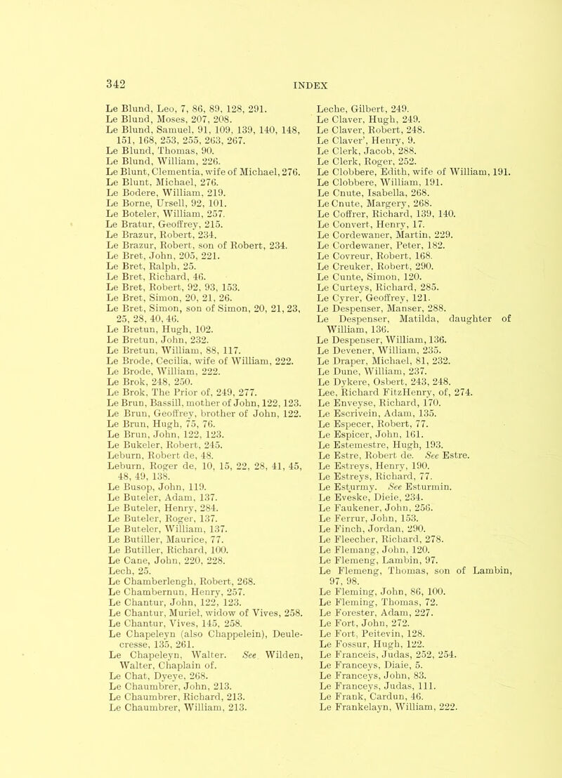 Le Blund, Leo, 7, 86, 89, 128, 291. Le Blund, Moses, 207, 208. Le Blund, Samuel, 91, 109, 139, 140, 148, 151, 168, 253, 255, 263, 267. Le Blund, Thomas, 90. Le Blund, William, 226. Le Blunt, dementia, wife of Michael, 276. Le Blunt, Michael, 276. Le Bodere, William, 219. Le Borne, Ursell, 92, 101. Le Boteler, William, 257. Le Bratur, Geoffrey, 215. Le Brazur, Robert, 234. Le Brazur, Robert, son of Robert, 234. Le Bret, John, 205, 221. Le Bret, Ralph, 25. Le Bret, Richard, 46. Le Bret, Robert, 92, 93, 153. Le Bret, Simon, 20, 21, 26. Le Bret, Simon, son of Simon, 20, 21, 23, 25, 28, 40, 46. Le Bretun, Hugh, 102. Le Bretun, John, 232. Le Bretun, William, 88, 117. Le Brode, Cecilia, wife of William, 222. Le Brode, William, 222. Le Brok, 248, 250. Le Brok, The Prior of, 249, 277. Le Brun, Bassill, mother of John, 122,123. Le Brun, Geoffrey, brother of John, 122. Le Brun, Hugh, 75, 76. Le Brun, John, 122, 123. Le Bukeler, Robert, 245. Leburn, Robert de, 48. Leburn, Roger de, 10, 15, 22, 28, 41, 45, 48, 49, 138. Le Busop, John, 119. Le Buceler, Adam, 137. Le Buteler, Henry, 284. Le Buteler, Roger, 137. Le Buteler, William, 137. Le Butiller, Maurice, 77. Le Butiller, Richard, 100. Le Cane, John, 220, 228. Lech, 25. Le Chamberlengh, Robert, 268. Le Chambernun, Henry, 257. Le Chantur, John, 122, 123. Le Chantur, Muriel, widow of Vives, 258. Le Chantur, Vives, 145, 258. Le Chapeleyn (also Chappelein), Deule- cresse, 135, 261. Le Chapeleyn, Walter. See Wilden, Walter, Chaplain of. Le Chat, Dyeye, 268. Le Chaumbrer, John, 213. Le Chaumbrer, Richard, 213. Le Chaumbrer, William, 213. Leche, Gilbert, 249. Le Claver, Hugh, 249. Le Claver, Robert, 248. Le Claver’, Henry, 9. Le Clerk, Jacob, 288. Le Clerk, Roger, 252. Le Clobbere, Edith, wife of William, 191. Le Clobbere, William, 191. Le Cnute, Isabella, 268. LeCnute, Margery, 268. Le Coffrer, Richard, 139, 140. Le Convert, Henry, 17. Le Cordewaner, Martin, 229. Le Cordewaner, Peter, 182. Le Covreur, Robert, 168. Le Creuker, Robert, 290. Le Cunte, Simon, 120. Le Curteys, Richard, 285. Le Cyrer, Geoffrey, 121. Le Despenser, Manser, 288. Le Despenser, Matilda, daughter of William, 136. Le Despenser, William, 136. Le Devener, William, 235. Le Draper, Michael, 81, 232. Le Dune, William, 237. Le Dykere, Osbert, 243, 248. Lee, Richard FitzHenry, of, 274. Le Enveyse, Richard, 170. Le Escrivein, Adam, 135. Le Especer, Robert, 77. Le Espicer, John, 161. Le Estemestre, Hugh, 193. Le Estre, Robert de. See Estre. Le Estreys, Henry, 190. Le Estreys, Richard, 77. Le Esturmy. See Esturmin. Le Eveske, Dieie, 234. Le Faukener, John, 256. Le Ferrur, John, 153. Le Finch, Jordan, 290. Le Fleecher, Richard, 278. Le Flemang, John, 120. Le Flemeng, Lambin, 97. Le Flemeng, Thomas, son of Lambin, 97, 98. Le Fleming, John, 86, 100. Le Fleming, Thomas, 72. Le Forester, Adam, 227. Le Fort, John, 272. Le Fort, Peitevin, 128. Le Fossur, Hugh, 122. Le FT'anceis, Judas, 252, 254. Le Franceys, Diaie, 5. Le Franceys, John, 83. Le Franceys, Judas, 111. Le Frauk, Cardun, 46. Le Frankelayn, William, 222.