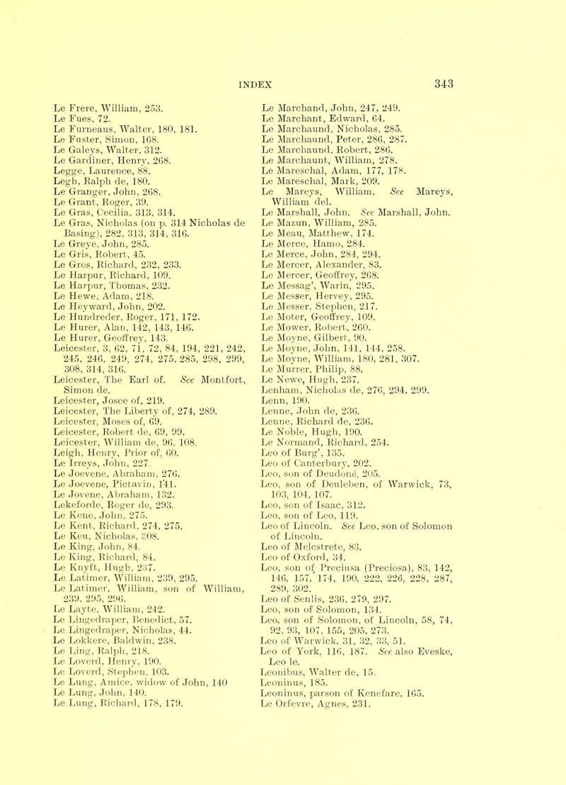 Le Frere, William, 253. Le Fues, 72. Le Furneaus, Walter, 180, 181. Le Fuster, Simon, 168. Le Galeys, Walter, 312. Le Gardiner, Henry, 268. Legge, Laurence, 88. Legh, Ralph de, 180. Le Granger, John, 268. Le Grant, Roger, 39. Le Gras, Cecilia, 313, 314. Le Gras, Nicholas (on p. 314 Nicholas de Basing), 282, 313, 314, 316. Le Greye, John, 285. Le Gris, Robert, 45. Le Gros, Richard, 232, 233. Le Harpur, Richard, 109. Le Harpur, Thomas, 232. Le Hewe, Adam, 218. Le Heyward, John, 202. Le Hundreder, Roger, 171, 172. Le Hurer, Alan, 142, 143, 146. Le Hurer, Geoffrey, 143. Leicester, 3, 62, 7i, 72, 84, 194, 221, 242, 245, 246, 249, 274, 275, 285, 298, 299, 308, 314, 316. Leicester, The Earl of. See Montfort, Simon de. Leicester, Josce of, 219. Leicester, The Liberty of, 274, 289. Leicester, Moses of, 69. Leicester, Robert de, 69, 99. Leicester, William de, 96, 108. Leigh, Henry, Prior of, 60. Le Irreys, John, 227. Le Joevene, Abraham, 276. Le Joevene, Pictavin, 1'41. Le Jovene, Abraham, 132. Lekeforde, Roger de, 293. Le Kene, John, 275. Le Kent, Richard, 274, 275. Le Keu, Nicholas, 308. Le King, John, 84. Le King, Richard, 84. Le Knyft, Hugh, 237. Le Latimer, William, 239, 295. Le Latimer, William, son of William, 239, 295, 296. Le Layte, William, 242. Le Lingedraper, Benedict, 57. Le Lingedraper, Nicholas, 44. Le Lokkere, Baldwin, 238. Le Ling, Ralph, 218. Le Loverd, Henry, 190. Le Loverd, Stephen, 103. Le Lung, Amice, widow of John, 140 Le Lung, John, 140. Le Lung, Richard, 178, 179. Le Marchand, John, 247, 249. Le Marchant, Edward, 64. Le Marchaund, Nicholas, 285. Le Marchaund, Peter, 286, 287. Le Marchaund, Robert, 286. Le Marchaunt, William, 278. Le Mareschal, Adam, 177, 178. Le Mareschal, Mark, 209. Le Mareys, William. See Mareys, William del. Le Marshall, John. See Marshall, John. Le Mazun, William, 285. Le Meau, Matthew, 174. Le Merce, Hamo, 284. Le Merce, John, 284, 294. Le Mercer, Alexander, 83. Le Mercer, Geoffrey, 268. Le Messag’, Warin, 295. Le Messer, Hervey, 295. Le Messer, Stephen, 217. Le Moter, Geoffrey, 109. Le Mower, Robert, 260. Le Moyne, Gilbert, 90. Le Moyne, John, 141, 144, 258. Le Moyne, William, 180, 281, 307. Le Murrer, Philip, 88. Le Newe, Hugh, 237. Lenham, Nicholas de, 276, 294, 299. Lenn, 190. Lenne, John de, 236. Lenne, Richard de, 236. Le Noble, Hugh, 190. Le Normand, Richard, 254. Leo of Burg’, 135. Leo of Canterbury, 202. Leo, son of Deudone, 205. Leo, son of Deuleben, of Warwick, 73, 103, 104, 107. Leo, son of Isaac, 312. Leo, son of Leo, 119. Leo of Lincoln. See Leo, son of Solomon of Lincoln. Leo of Melcstrete, 83. Leo of Oxford, 34. Leo, son of Preciusa (Preciosa), 83, 142, 146, 157,'174, 190, 222, 226, 228, 287, 289, 302. Leo of Senlis, 236, 279, 297. Leo, son of Solomon, 134. Leo, son of Solomon, of Lincoln, 58, 74, 92, 93, 107, 155, 205, 273. Leo of Warwick, 31, 32, 33, 51. Leo of York, 116, 187. See also Eveske, Leo le. Leonibus, Walter de, 15. Leoninus, 185. Leoninus, parson of Kenefare, 165. Le Orfevre, Agnes, 231.