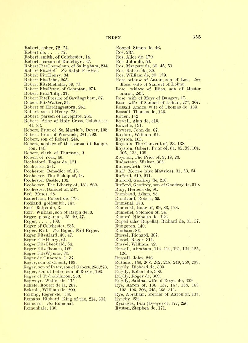 Robert, usher, 72, 74. Robert de, ... ,12. Robert, smith, of Colchester, 14. Robert, parson of Dudelbyr’, 67. Robert FitzChapeleyn, of Salingham, 234. Robert FitzHel. See Ralph FitzHel. Robert FitzHenry, 34. Robert FitzJohn, 265. Robert FitzNicholas, 59, 71. Robert FitzPeter, of Compton, 274. Robert FitzPhilip, 37. Robert FitzPrestre of Saxlingeham, 57. Robert FitzWalter, 34. Robert of Hardingestorn, 261. Robert, son of Henry, 72. Robert, parson of Lovepitte, 265. Robert, Prior of Holy Cross, Colchester, 81, 83. Robert, Prior of St. Martin’s, Dover, 108. Robert, Prior of Warwick, 281, 299. Robert, son of Robert, 246. Robert, nephew of the parson of Runge- ton, 140. Robert, clerk, of Thurston, 9. Robert of York, 56. Rocheford, Roger de, 171. Rochester, 261. Rochester, Benedict of, 15. Rochester, The Bishop of, 44. Rochester Castle, 133. Rochester, The Liberty of, 181, 262. Rochester, Samuel of, 287. Rod, Moses, 98. Roderham, Robert de, 173. Rodland, goldsmith, 147. Roff’, Ralph de, 3. Roff’, William, son of Ralph de, 3. Roger, ploughman, 25, 40, 47. Roger, . . . , 109. Roger of Colchester, 235. Roger, Earl. See Bigod, Earl Roger, Roger FitzAlard, 40, 47. Roger FitzHenry, 64. Roger FitzTheobald, 54. Roger Fit.zThomas, 169. Roger FitzWymar, 30. Roger de Guneton, 1, 37. Roger, son of Osbert, 193. Roger, son of Peter, son of Osbert, 255,273. Roger, son of Peter, son of Roger, 193. Roger of Tedbaldinton, 253. Rogweye, Walter de, 175. Rokele, Robert de la, 267. Rokesie, William de, 209. Rolling, Roger de, 138. Romans, Richard, King of the, 214, 305. Romenal. See Rumenal, Romenhale, 130, Roppel, Simon de, 46. Ros, 237. Ros, Alice de, 179. Ros, John de, 50. Ros, Margery de, 30, 45, 50. Ros, Robert de, 30. Ros, William de, 30, 179. Rose, widow of Aaron, son of Leo. See Rose, wife of Samuel of Lohun. Rose, widow of Elias, son of Master Aaron, 263. Rose, wife of Meyr of Bungey, 47. Rose, wife of Samuel of Lohun, 277, 307. Rossall, Amice, wife of Thomas de, 123. Rossall, Thomas de, 123. Rouen, 142. Rowell, Alan de, 310. Rowelle, 191. Rowere, John de, 67. Roy lard, William, 61. Royston, 163. Royston, The Convent of, 23, 138. Royston, Osbert, Prior of, 61, 85, 99, 104, i05, 138, 139. Royston, The Prior of, 3, 18, 23. Rudesteyn, Walter, 303. Rudeswurth, 109. Ruff’, Morice (also Maurice), 31, 53, 54. Rufford, 210, 211. Rufford, Geoffrey de, 210. Rufford, Geoffrey, son of Geoffrey de, 210. Ruly, Herbert de, 90. Rumbaud, Adam, 83. Rumbaud, Robert, 59. Rumenal, 183. Rumenal, Isaac of, 69, 83, 128. Rumenel, Solomon of, 24. Rumes’, Nicholas de, 124. Rupell (also Rupella), Richard de, 31, 37. Rungeton, 140. Runham, 86. Russel, Richard, 307. Russel, Roger, 311. Russel, William, 72. Russell, Abraham, 114, 119,121,124,125, 126. Russell, John, 246. Rutland, 158, 208, 242, 248, 249, 259, 299. Ruylly, Richard de, 309. Ruylly, Robert de, 309. Ruylly, Roger de, 309. Ruylly, Sabina, wife of Roger de, 309. Rye, Aaron of, 136, 137, 167, 168, 169, 193, 195, 206, 245, 265, 311. Rye, Abraham, brother of Aaron of, 137. Ryseby, 236. Rysinges, Diai (Dyeye) of, 177, 256. Ryston, Stephen de, 171.